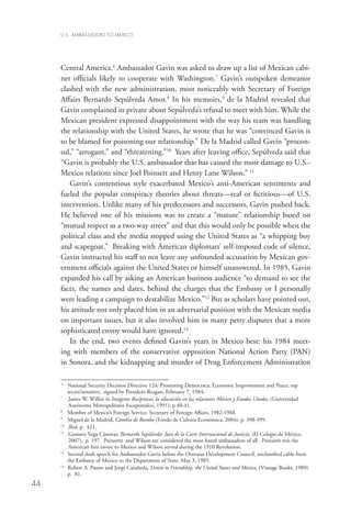 U.S. AMBASSADORS TO MEXICO




     Central America.6 Ambassador Gavin was asked to draw up a list of Mexican cabi-
     net officials likely to cooperate with Washington.7 Gavin’s outspoken demeanor
     clashed with the new administration, most noticeably with Secretary of Foreign
     Affairs Bernardo Sepúlveda Amor.8 In his memoirs,9 de la Madrid revealed that
     Gavin complained in private about Sepúlveda’s refusal to meet with him. While the
     Mexican president expressed disappointment with the way his team was handling
     the relationship with the United States, he wrote that he was “convinced Gavin is
     to be blamed for poisoning our relationship.” De la Madrid called Gavin “procon-
     sul,” “arrogant,” and “threatening.”10 Years after leaving office, Sepúlveda said that
     “Gavin is probably the U.S. ambassador that has caused the most damage to U.S.-
     Mexico relations since Joel Poinsett and Henry Lane Wilson.” 11
        Gavin’s contentious style exacerbated Mexico’s anti-American sentiments and
     fueled the popular conspiracy theories about threats—real or fictitious—of U.S.
     intervention. Unlike many of his predecessors and successors, Gavin pushed back.
     He believed one of his missions was to create a “mature” relationship based on
     “mutual respect as a two-way street” and that this would only be possible when the
     political class and the media stopped using the United States as “a whipping boy
     and scapegoat.” Breaking with American diplomats’ self-imposed code of silence,
     Gavin instructed his staff to not leave any unfounded accusation by Mexican gov-
     ernment officials against the United States or himself unanswered. In 1985, Gavin
     expanded his call by asking an American business audience “to demand to see the
     facts, the names and dates, behind the charges that the Embassy or I personally
     were leading a campaign to destabilize Mexico.”12 But as scholars have pointed out,
     his attitude not only placed him in an adversarial position with the Mexican media
     on important issues, but it also involved him in many petty disputes that a more
     sophisticated envoy would have ignored.13
        In the end, two events defined Gavin’s years in Mexico best: his 1984 meet-
     ing with members of the conservative opposition National Action Party (PAN)
     in Sonora, and the kidnapping and murder of Drug Enforcement Administration

     6
        	National Security Decision Directive 124: Promoting Democracy, Economic Improvement and Peace; top
          secret/sensitive, signed by President Reagan, February 7, 1984.
     7
       	 James W. Wilkie in Imágenes Recíprocas, la educación en las relaciones México y Estados Unidos, (Universidad
          Autónoma Metropolitana Azcapotzalco, 1991); p 40-41.
     8
       	 Member of Mexico’s Foreign Service, Secretary of Foreign Affairs, 1982-1988.
     9
        	 Miguel de la Madrid, Cambio de Rumbo (Fondo de Cultura Económica, 2004), p. 398-399.
     10
        	 Ibid. p. 421.
     11
        	Gustavo Vega Cánovas, Bernardo Sepúlveda: Juez de la Corte Internacional de Justicia, (El Colegio de México,
          2007), p. 197. Poinsettt and Wilson are considered the most hated ambassadors of all. Poinsettt was the
          American first envoy to Mexico and Wilson served during the 1910 Revolution.
     12
        	Second draft speech for Ambassador Gavin before the Overseas Development Council, unclassified cable from
          the Embassy of Mexico to the Department of State, May 3, 1985.
     13
        	 obert A. Pastor and Jorge Catañeda, Limits to Friendship, the United States and Mexico, (Vintage Books, 1989)
          R
          p. 81.
44
 