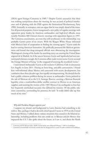 THE RELATIONSHIP THROUGH THEIR EYES




(DEA) agent Enrique Camarena in 1985.14 Despite Gavin’s assurances that there
was nothing surreptitious about the meeting, he was accused of political interfer-
ence and of plotting with the PAN against the Institutional Revolutionary Party
(PRI). Ironically, in retrospect, one can argue that he was simply ahead of the times.
For all practical purposes, Gavin inaugurated a new policy of regular meetings with
opposition party leaders by American ambassadors and high-level officials, most
notably President Bill Clinton’s historic meetings with opposition figures in 1997.
The Camarena assassination, an event that still reverberates in the relationship, was
probably Gavin’s point of no return. With the Reagan White House infuriated
with Mexico’s lack of cooperation in finding the missing agent,15 Gavin took the
lead in venting American frustration. He publically pressured the Mexican govern-
ment and hinted that drug-corrupted officials were obstructing the investigation.
Washington’s closing of the border by searching every car entering the United States
angered de la Madrid. As if the rancor between Gavin and Sepúlveda had not con-
taminated relations enough, the Camarena affair made it even worse: Gavin accused
the Foreign Minister of being “in the vanguard of scorning the murdered victim.”
   I interviewed Ambassador Gavin at the exclusive California Club in downtown
Los Angeles in June 2011. During an hour-long, amicable conversation, I found
him well-informed about Mexico and concerned with recent developments, less
combative than three decades ago, but equally uncompromising. He denied that he
had a public relations problem during his tenure as ambassador. Gavin pointed to
the sale of Mexican oil to the U.S. Strategic Reserve, averting a Mexican financial
liquidity crisis; a multimillion-dollar satellite contract in Mexico to an American
supplier; and assisting the victims of the 1985 Mexico City earthquake as four key
but frequently overlooked successes that defined his mission. Of the public rela-
tions controversy surrounding his presence, he said: “It really didn’t take up that
much of my time.”

                                                         * * *

    Why did President Reagan appoint you?
    I suppose my résumé and background in Latin America had something to do
with it. Also, perhaps it had to do with a brief speech I wrote in 1979 on the United
States and Mexico. I talked about various situations that existed in the bilateral re-
lationship, including problems that one could see in Mexico and for Mexico that
impacted the U.S. I also spoke about the future, as I saw it, and about the North

14
     	 Camarena and his Mexican pilot, Adolfo Zavala Avelar, were abducted February 7 1985 in Guadalajara.
15
     	
      Camarena’s tortured body was found a month after he disappeared on a ranch 70 miles southeast of Guadalajara.


                                                                                                                      45
 