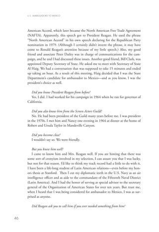 U.S. AMBASSADORS TO MEXICO




     American Accord, which later became the North American Free Trade Agreement
     (NAFTA). Apparently, this speech got to President Reagan. He used the phrase
     “North American Accord” in his own speech declaring for the Republican Party
     nomination in 1979. (Although I certainly didn’t invent the phrase, it may have
     come to Ronald Reagan’s attention because of my little speech.) Also, my good
     friend and associate Peter Dailey was in charge of communications for the cam-
     paign, and he and I had discussed these issues. Another good friend, Bill Clark, was
     appointed Deputy Secretary of State. He asked me to meet with Secretary of State
     Al Haig. We had a conversation that was supposed to take 15 minutes and ended
     up taking an hour. As a result of this meeting, Haig decided that I was the State
     Department’s candidate for ambassador to Mexico—and as you know, I was the
     president’s choice as well.

       Did you know President Reagan from before?
       Yes, I did. I had worked for his campaign in 1964 when he ran for governor of
     California.

        Did you also know him from the Screen Actors Guild?
        No. He had been president of the Guild many years before me. I was president
     in the 1970s. I met him and Nancy one evening in 1964 at dinner at the home of
     Robert and Ursula Taylor in Mandeville Canyon.

        Did you become close?
        I wouldn’t say so. We were friendly.

        But you knew him well?
        I came to know him and Mrs. Reagan well. If you are hinting that there was
     some sort of cronyism involved in my selection, I can assure you that I was lucky,
     but not for that reason. I’d like to think my track record had a little to do with it.
     I have been a life-long student of Latin American relations—even before my hon-
     ors thesis at Stanford. Then I cut my diplomatic teeth in the U.S. Navy as an air
     intelligence officer and as aide to the commandant of the Fifteenth Naval District
     (Latin America). And I had the honor of serving as special advisor to the secretary
     general of the Organization of American States for over ten years. But trust me,
     when I heard that I was being considered for ambassador to Mexico, I was as sur-
     prised as anyone.

        Did Reagan ask you to call him if you ever needed something from him?


46
 