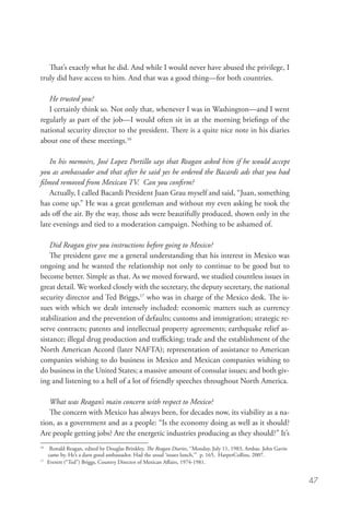 That’s exactly what he did. And while I would never have abused the privilege, I
truly did have access to him. And that was a good thing—for both countries.

   He trusted you?
   I certainly think so. Not only that, whenever I was in Washington—and I went
regularly as part of the job—I would often sit in at the morning briefings of the
national security director to the president. There is a quite nice note in his diaries
about one of these meetings.16

    In his memoirs, José Lopez Portillo says that Reagan asked him if he would accept
you as ambassador and that after he said yes he ordered the Bacardi ads that you had
filmed removed from Mexican TV. Can you confirm?
    Actually, I called Bacardi President Juan Grau myself and said, “Juan, something
has come up.” He was a great gentleman and without my even asking he took the
ads off the air. By the way, those ads were beautifully produced, shown only in the
late evenings and tied to a moderation campaign. Nothing to be ashamed of.

    Did Reagan give you instructions before going to Mexico?
    The president gave me a general understanding that his interest in Mexico was
ongoing and he wanted the relationship not only to continue to be good but to
become better. Simple as that. As we moved forward, we studied countless issues in
great detail. We worked closely with the secretary, the deputy secretary, the national
security director and Ted Briggs,17 who was in charge of the Mexico desk. The is-
sues with which we dealt intensely included: economic matters such as currency
stabilization and the prevention of defaults; customs and immigration; strategic re-
serve contracts; patents and intellectual property agreements; earthquake relief as-
sistance; illegal drug production and trafficking; trade and the establishment of the
North American Accord (later NAFTA); representation of assistance to American
companies wishing to do business in Mexico and Mexican companies wishing to
do business in the United States; a massive amount of consular issues; and both giv-
ing and listening to a hell of a lot of friendly speeches throughout North America.

   What was Reagan’s main concern with respect to Mexico?
   The concern with Mexico has always been, for decades now, its viability as a na-
tion, as a government and as a people: “Is the economy doing as well as it should?
Are people getting jobs? Are the energetic industries producing as they should?” It’s
16
   	Ronald Reagan, edited by Douglas Brinkley, The Reagan Diaries, “Monday, July 11, 1983, Ambas. John Gavin
      came by. He’s a darn good ambassador. Had the usual ‘issues lunch,’” p. 165, HarperCollins, 2007.
17
    	 Everett (“Ted”) Briggs, Country Director of Mexican Affairs, 1974-1981.


                                                                                                                47
 