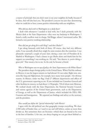 U.S. AMBASSADORS TO MEXICO




     a matter of principle that you don’t want to see your neighbor do badly, because if
     he does, that will also hurt you. The president’s concern was just that: determining
     what we could do to have a more positive relationship with our neighbors.

        Who did you deal with in Washington on a daily basis?
        I dealt with whomever I needed to deal with, but I dealt primarily with the
     Mexico desk at the State Department—they were my backstop in Washington. I
     found a really excellent man in charge, Ted Briggs, whom I mentioned earlier. We
     formed a very positive working relationship.

        How did you get along first with Haig18 and then Shultz?19
        I got along famously with both of them. Of course, they had very different
     styles. I was naturally afraid there might be some tension after the transition. I was
     pleasantly surprised a couple of years later, during a state visit of President de la
     Madrid to Washington. I had a chance to get Shultz alone and thank him for his
     support on something I was working on. He said, “You deserve it; you’re doing a
     great job.” That meant a lot to me. In the end, he became a friend.

        Who in Washington was on top of policy: the State Department or the White House?
        The president shapes foreign policy in the United States. When I led the embassy
     in Mexico, it was the largest mission we had abroad. It’s not today. Right now, mis-
     sions like Iraq and Afghanistan, for example, have many more people—for obvious
     reasons. In Mexico, under my flag, I had 27 different departments and offices of
     the U.S. government reporting to me. If you included our Consulate General and
     other facilities in country, we had about 1,150 people, 750 of whom were Mexican.
     We worked closely with the State Department, the National Security Council,
     and various agencies of the United States government, such as the Department
     of Energy, as well as the Department of Justice, which included the DEA, FBI,
     Customs and Immigration. We reported our findings and advice to the secretary
     and the president.

        How would you define the “special relationship” with Mexico?
        I agree with the old political saw that geography trumps everything. We share
     2,500 miles of border that, as I used to say and still believe, unites us more than
     divides us. But sometimes there are frictions—which there are bound to be even
     in the best of families. I, for one, am always hoping we can put them behind us.

     18
          	 Secretary of State, 1981-192; died in 2010.
     19
          	 Secretary of State, 1982-1989.


48
 