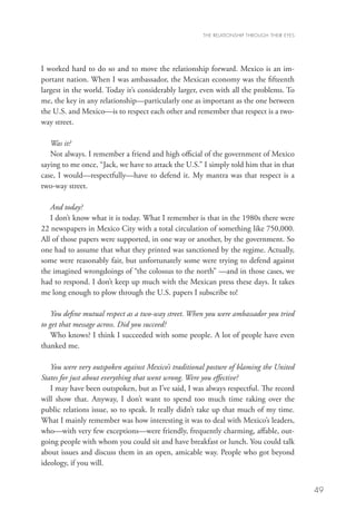 THE RELATIONSHIP THROUGH THEIR EYES




I worked hard to do so and to move the relationship forward. Mexico is an im-
portant nation. When I was ambassador, the Mexican economy was the fifteenth
largest in the world. Today it’s considerably larger, even with all the problems. To
me, the key in any relationship—particularly one as important as the one between
the U.S. and Mexico—is to respect each other and remember that respect is a two-
way street.

   Was it?
   Not always. I remember a friend and high official of the government of Mexico
saying to me once, “Jack, we have to attack the U.S.” I simply told him that in that
case, I would—respectfully—have to defend it. My mantra was that respect is a
two-way street.

   And today?
   I don’t know what it is today. What I remember is that in the 1980s there were
22 newspapers in Mexico City with a total circulation of something like 750,000.
All of those papers were supported, in one way or another, by the government. So
one had to assume that what they printed was sanctioned by the regime. Actually,
some were reasonably fair, but unfortunately some were trying to defend against
the imagined wrongdoings of “the colossus to the north” —and in those cases, we
had to respond. I don’t keep up much with the Mexican press these days. It takes
me long enough to plow through the U.S. papers I subscribe to!

    You define mutual respect as a two-way street. When you were ambassador you tried
to get that message across. Did you succeed?
    Who knows? I think I succeeded with some people. A lot of people have even
thanked me.

   You were very outspoken against Mexico’s traditional posture of blaming the United
States for just about everything that went wrong. Were you effective?
   I may have been outspoken, but as I’ve said, I was always respectful. The record
will show that. Anyway, I don’t want to spend too much time raking over the
public relations issue, so to speak. It really didn’t take up that much of my time.
What I mainly remember was how interesting it was to deal with Mexico’s leaders,
who—with very few exceptions—were friendly, frequently charming, affable, out-
going people with whom you could sit and have breakfast or lunch. You could talk
about issues and discuss them in an open, amicable way. People who got beyond
ideology, if you will.


                                                                                            49
 