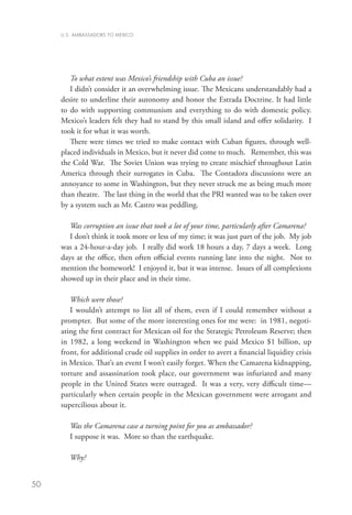 U.S. AMBASSADORS TO MEXICO




        To what extent was Mexico’s friendship with Cuba an issue?
        I didn’t consider it an overwhelming issue. The Mexicans understandably had a
     desire to underline their autonomy and honor the Estrada Doctrine. It had little
     to do with supporting communism and everything to do with domestic policy.
     Mexico’s leaders felt they had to stand by this small island and offer solidarity. I
     took it for what it was worth.
        There were times we tried to make contact with Cuban figures, through well-
     placed individuals in Mexico, but it never did come to much. Remember, this was
     the Cold War. The Soviet Union was trying to create mischief throughout Latin
     America through their surrogates in Cuba. The Contadora discussions were an
     annoyance to some in Washington, but they never struck me as being much more
     than theatre. The last thing in the world that the PRI wanted was to be taken over
     by a system such as Mr. Castro was peddling.

        Was corruption an issue that took a lot of your time, particularly after Camarena?
        I don’t think it took more or less of my time; it was just part of the job. My job
     was a 24-hour-a-day job. I really did work 18 hours a day, 7 days a week. Long
     days at the office, then often official events running late into the night. Not to
     mention the homework! I enjoyed it, but it was intense. Issues of all complexions
     showed up in their place and in their time.

        Which were those?
        I wouldn’t attempt to list all of them, even if I could remember without a
     prompter. But some of the more interesting ones for me were: in 1981, negoti-
     ating the first contract for Mexican oil for the Strategic Petroleum Reserve; then
     in 1982, a long weekend in Washington when we paid Mexico $1 billion, up
     front, for additional crude oil supplies in order to avert a financial liquidity crisis
     in Mexico. That’s an event I won’t easily forget. When the Camarena kidnapping,
     torture and assassination took place, our government was infuriated and many
     people in the United States were outraged. It was a very, very difficult time—
     particularly when certain people in the Mexican government were arrogant and
     supercilious about it.

        Was the Camarena case a turning point for you as ambassador?
        I suppose it was. More so than the earthquake.

        Why?


50
 