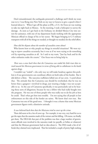 THE RELATIONSHIP THROUGH THEIR EYES




   Don’t misunderstand, the earthquake presented a challenge and I think my team
rose to it. I was flying into New York on my way to Geneva to give a speech when I
learned about it. When I got off the plane at JFK, a U.S. Air Force jet was waiting
to take me right back to Mexico. In the morning, I took a helicopter to survey the
damage. As soon as I got back to the Embassy, we divided Mexico City into sec-
tors for assistance, with one of my department heads working with the appropriate
Mexican official in charge of his or her sector. We began bringing in C-5 military
transports with all of the things we needed, or thought we needed, for the relief effort.

   How did the dispute about the number of casualties come about?
   Who knows how or why people say things in stressful situations? We were try-
ing to report casualties accurately, but it was as if we were trying to do something
evil by reporting casualties at all. So I said to my team, “Just lay back and let the
other embassies make the counts.” Our focus was to bring help in.

    There was a sense back then that the Camarena case ended the little trust that ex-
isted toward the Mexican government in terms of being able to collaborate in the battle
against drugs.
    I wouldn’t say “ended”—the only way we will make headway against this prob-
lem is if our governments can coordinate efforts on both sides of the border. But it
did deliver a blow. The narcotics traffickers killed one of our crew. I cared about
that. The attitude that the Camarena case should be overlooked, that he was no
better than a gangster—involved in drugs, just wearing a badge—was not accept-
able to us. In the case of Camarena specifically, it was particularly sad to be hear-
ing those sorts of allegations, because he was a fellow who had really bought into
the program. He was one of those people who was really out to do his job as best
he could. That’s what got him into trouble. I’m not saying that all people in law
enforcement on this side of the border are saints. We know that’s not true. But
Camarena was one of the good ones. I thought it was a shame that some Mexican
government figures took a dismissive attitude.

    It was believed back then that the Mexicans tried to cover up the crime.
    There did seem to be a lot of cover up. For example, it was very, very hard for us to
get the tapes that the assassins made of the torture and the killing. Of course, we finally
got them. The DEA felt that part of the problem was that a large number of govern-
ment officials were involved in the narcotics trade (or payoffs, or bribes or whatever)
and that the Mexican government had no idea about it. The DEA made a list of of-
ficials they claimed were implicated. That list included a couple of pretty high-ranking


                                                                                                51
 