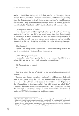 U.S. AMBASSADORS TO MEXICO




     people. I discussed the list with my DEA chief, my CIA chief, my deputy chief of
     mission, of course, and others—in discreet circumstances—and I asked, “Do you really
     know that these people are involved? Do you have any real proof or is it all hearsay or
     circumstantial?” They claimed that they had enough evidence to pinpoint people and
     wanted it called to Miguel de la Madrid’s attention, but I was still uneasy about it.

        Did you give the list to de la Madrid?
        I was not sure what it would accomplish, but I did go to de la Madrid despite my
     reservations. I told him I had this list and wanted him to know that I felt there could
     be something to it, at least in some cases, but that I was hesitant to show it to him. I
     didn’t want him to think I had come to accuse him or his team in any way, especially
     without a bona fide case. He asked to keep the list, but I didn’t want it to get out there.

        What did he say?
        He said, “This is very serious—very serious.” I told him I was fully aware of the
     gravity of the situation—that was why we were meeting.

         Did he defend people on the list?
         Not exactly. He just kept repeating that it was very serious. He didn’t have to
     tell me, I knew it was serious. I could also see he was not pleased.20

          Was Manuel Bartlett on the list?
          No.

        There were reports that one of the voices on the tape of Camarena’s torture was
     Bartlett’s.
        That’s not true. Bartlett was seriously maligned by a paid informant. In federal
     court in Los Angeles, during the Zuno21 trial, this informant (whom many people
     in and out of the DEA believed to be scum) testified that he saw 27 people in
     the infamous house in Guadalajara, where they held, tortured and killed “Kiki”
     Camarena. Among the names he listed was Bartlett’s. That’s not credible. The song
     this bird sang is an unfortunate example of certain elements of the Department of
     Justice and DEA believing that the end justifies the means.



     20
        	 e la Madrid discarded Gavin’s list as “gossip.” He asked to be shown “proof ” of accusations against the son of
         D
         the secretary of defense, other cabinet members and three state governors, but Gavin was unable to provide any
         “concrete” evidence. De la Madrid, “Cambio de Rumbo” (Fondo de Cultura Económica 2004), p. 419.
     21
        	 uben Zuno Arce, brother-in-law of former President Luis Echeverría, was convicted in 1992 and sentenced to
         R
         life in prison in California for his role in the murder of DEA agent Camarena.


52
 