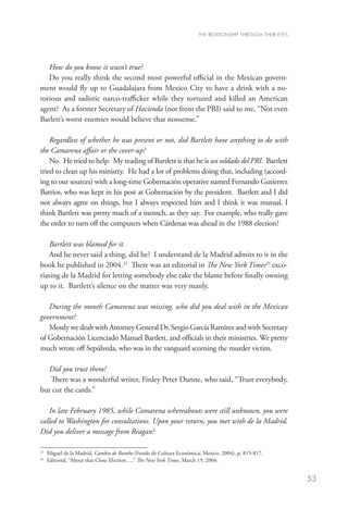 THE RELATIONSHIP THROUGH THEIR EYES




   How do you know it wasn’t true?
   Do you really think the second most powerful official in the Mexican govern-
ment would fly up to Guadalajara from Mexico City to have a drink with a no-
torious and sadistic narco-trafficker while they tortured and killed an American
agent? As a former Secretary of Hacienda (not from the PRI) said to me, “Not even
Barlett’s worst enemies would believe that nonsense.”

    Regardless of whether he was present or not, did Bartlett have anything to do with
the Camarena affair or the cover-up?
    No. He tried to help. My reading of Bartlett is that he is un soldado del PRI. Bartlett
tried to clean up his ministry. He had a lot of problems doing that, including (accord-
ing to our sources) with a long-time Gobernación operative named Fernando Gutierrez
Barrios, who was kept in his post at Gobernación by the president. Bartlett and I did
not always agree on things, but I always respected him and I think it was mutual. I
think Bartlett was pretty much of a mensch, as they say. For example, who really gave
the order to turn off the computers when Cárdenas was ahead in the 1988 election?

   Bartlett was blamed for it.
   And he never said a thing, did he? I understand de la Madrid admits to it in the
book he published in 2004.22 There was an editorial in The New York Times23 exco-
riating de la Madrid for letting somebody else take the blame before finally owning
up to it. Bartlett’s silence on the matter was very manly.

   During the month Camarena was missing, who did you deal with in the Mexican
government?
   Mostly we dealt with Attorney General Dr. Sergio García Ramírez and with Secretary
of Gobernación Licenciado Manuel Bartlett, and officials in their ministries. We pretty
much wrote off Sepúlveda, who was in the vanguard scorning the murder victim.

  Did you trust them?
   There was a wonderful writer, Finley Peter Dunne, who said, “Trust everybody,
but cut the cards.”

   In late February 1985, while Camarena whereabouts were still unknown, you were
called to Washington for consultations. Upon your return, you met with de la Madrid.
Did you deliver a message from Reagan?

22
     	Miguel de la Madrid, Cambio de Rumbo (Fondo de Cultura Económica, Mexico, 2004), p. 815-817.
23
     	 Editorial, “About that Close Election…,” The New York Times, March 15, 2004.


                                                                                                             53
 