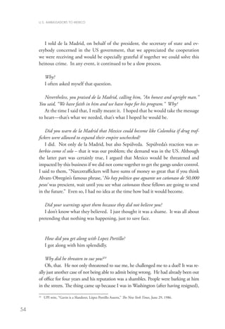 U.S. AMBASSADORS TO MEXICO




        I told de la Madrid, on behalf of the president, the secretary of state and ev-
     erybody concerned in the US government, that we appreciated the cooperation
     we were receiving and would be especially grateful if together we could solve this
     heinous crime. In any event, it continued to be a slow process.

            Why?
            I often asked myself that question.

        Nevertheless, you praised de la Madrid, calling him, “An honest and upright man.”
     You said, “We have faith in him and we have hope for his program.” Why?
        At the time I said that, I really meant it. I hoped that he would take the message
     to heart—that’s what we needed, that’s what I hoped he would be.

         Did you warn de la Madrid that Mexico could become like Colombia if drug traf-
     fickers were allowed to expand their empire unchecked?
         I did. Not only de la Madrid, but also Sepúlveda. Sepúlveda’s reaction was so-
     berbio como el solo – that it was our problem; the demand was in the US. Although
     the latter part was certainly true, I argued that Mexico would be threatened and
     impacted by this business if we did not come together to get the gangs under control.
     I said to them, “Narcotraffickers will have sums of money so great that if you think
     Alvaro Obregón’s famous phrase, ‘No hay político que aguante un cañonaso de 50,000
     pesos’ was prescient, wait until you see what cañonasos these fellows are going to send
     in the future.” Even so, I had no idea at the time how bad it would become.

        Did your warnings upset them because they did not believe you?
        I don’t know what they believed. I just thought it was a shame. It was all about
     pretending that nothing was happening, just to save face.



            How did you get along with Lopez Portillo?
            I got along with him splendidly.

         Why did he threaten to sue you?24
         Oh, that. He not only threatened to sue me, he challenged me to a duel! It was re-
     ally just another case of not being able to admit being wrong. He had already been out
     of office for four years and his reputation was a shambles. People were barking at him
     in the streets. The thing came up because I was in Washington (after having resigned),

     24
          	 UPI wire, “Gavin is a Slanderer, López Portillo Asserts,” The New York Times, June 29, 1986.


54
 