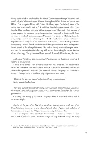 THE RELATIONSHIP THROUGH THEIR EYES




having been called to testify before the Senate Committee on Foreign Relations and,
specifically, the Subcommittee on Western Hemisphere Affairs chaired by Senator Jesse
Helms. 25 At one point Helms said, “Now, this fellow, López Portila [sic], is one of the
richest men in the world, isn’t he?” I said I had heard allegations to that effect (true)
but that I had not been presented with any actual proof (also true). This was one of
several tangents the chairman wanted to pursue that I was really trying to avoid. I saw
no point in needlessly embarrassing the Mexicans. The papers in Mexico printed the
story straight—except one. That one printed that I—not Senator Helms—had accused
López Portillo of being one of the richest men in the world. I heard that López Portillo
was upset by a mutual friend, and I sent word through that person it was one reporter’s
lie and to look at the other publications. But he had already published an open letter. I
sent him the transcription of the hearing with a cover letter asking for a retraction and
a letter of apology. The poor man did not respond. I actually felt quite sorry for him.

   Did López Portillo let you know ahead of time about his decision to choose de la
Madrid as his successor?
   I heard those stories—that he had to check with me. That’s rot. It’s just an urban
myth that used to be bandied about in Mexico. Of course, inside the Embassy we
discussed the possible candidates (the so-called tapados) and projected various sce-
narios. I thought de la Madrid was very impressive at that time.

      Was it the list that you showed de la Madrid that turned him sour?
      It did seem to bother him.

   Were you ever told to moderate your public statements against Mexico’s attacks on
the United States and allegations about a U.S. conspiracy to destabilize the Mexican
government?
   Certainly not by my government. Anyway, most of those silly stories fell of
their own weight.

  During the 71 years of the PRI reign, was there a tacit agreement on the part of the
United States to ignore corruption, electoral fraud, abuse of power and violations of
human rights, as long as the PRI guaranteed internal political stability?
  That’s a complicated and heavily loaded question. I can only respond for five-
and–a-half of those 71 years. Anyway, things are very different today. In many


25
     	 June 26, 1986, the Senate sponsored hearings on Mexican political corruption where Gavin testified. “2
      On
      Mexicans Linked to Drugs by Helms,” The New York Times, June 27, 1986.


                                                                                                                 55
 