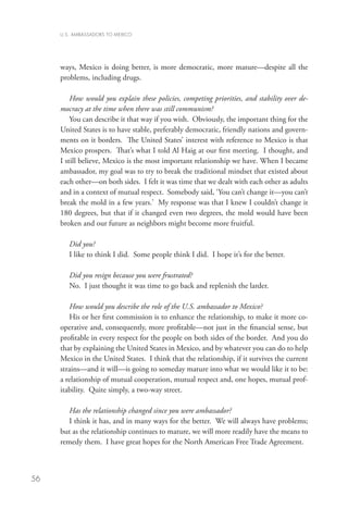 U.S. AMBASSADORS TO MEXICO




     ways, Mexico is doing better, is more democratic, more mature—despite all the
     problems, including drugs.

         How would you explain these policies, competing priorities, and stability over de-
     mocracy at the time when there was still communism?
         You can describe it that way if you wish. Obviously, the important thing for the
     United States is to have stable, preferably democratic, friendly nations and govern-
     ments on it borders. The United States’ interest with reference to Mexico is that
     Mexico prospers. That’s what I told Al Haig at our first meeting. I thought, and
     I still believe, Mexico is the most important relationship we have. When I became
     ambassador, my goal was to try to break the traditional mindset that existed about
     each other—on both sides. I felt it was time that we dealt with each other as adults
     and in a context of mutual respect. Somebody said, ‘You can’t change it—you can’t
     break the mold in a few years.’ My response was that I knew I couldn’t change it
     180 degrees, but that if it changed even two degrees, the mold would have been
     broken and our future as neighbors might become more fruitful.

        Did you?
        I like to think I did. Some people think I did. I hope it’s for the better.

        Did you resign because you were frustrated?
        No. I just thought it was time to go back and replenish the larder.

        How would you describe the role of the U.S. ambassador to Mexico?
        His or her first commission is to enhance the relationship, to make it more co-
     operative and, consequently, more profitable—not just in the financial sense, but
     profitable in every respect for the people on both sides of the border. And you do
     that by explaining the United States in Mexico, and by whatever you can do to help
     Mexico in the United States. I think that the relationship, if it survives the current
     strains—and it will—is going to someday mature into what we would like it to be:
     a relationship of mutual cooperation, mutual respect and, one hopes, mutual prof-
     itability. Quite simply, a two-way street.

        Has the relationship changed since you were ambassador?
        I think it has, and in many ways for the better. We will always have problems;
     but as the relationship continues to mature, we will more readily have the means to
     remedy them. I have great hopes for the North American Free Trade Agreement.



56
 