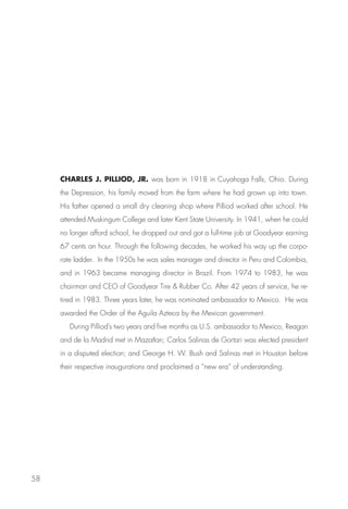 CHARLES J. PILLIOD, JR. was born in 1918 in Cuyahoga Falls, Ohio. During
     the Depression, his family moved from the farm where he had grown up into town.
     His father opened a small dry cleaning shop where Pilliod worked after school. He
     attended Muskingum College and later Kent State University. In 1941, when he could
     no longer afford school, he dropped out and got a full-time job at Goodyear earning
     67 cents an hour. Through the following decades, he worked his way up the corpo-
     rate ladder. In the 1950s he was sales manager and director in Peru and Colombia,
     and in 1963 became managing director in Brazil. From 1974 to 1983, he was
     chairman and CEO of Goodyear Tire  Rubber Co. After 42 years of service, he re-
     tired in 1983. Three years later, he was nominated ambassador to Mexico. He was
     awarded the Order of the Aguila Azteca by the Mexican government.
        During Pilliod’s two years and five months as U.S. ambassador to Mexico, Reagan
     and de la Madrid met in Mazatlan; Carlos Salinas de Gortari was elected president
     in a disputed election; and George H. W. Bush and Salinas met in Houston before
     their respective inaugurations and proclaimed a “new era” of understanding.




58
 