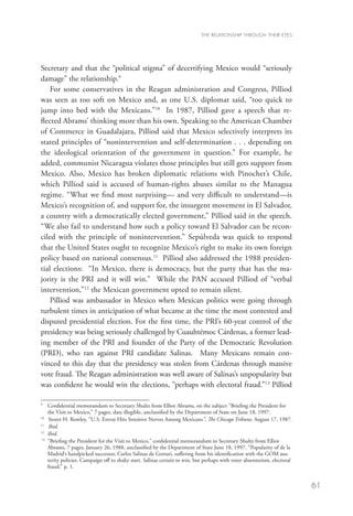 THE RELATIONSHIP THROUGH THEIR EYES




Secretary and that the “political stigma” of decertifying Mexico would “seriously
damage” the relationship.9
    For some conservatives in the Reagan administration and Congress, Pilliod
was seen as too soft on Mexico and, as one U.S. diplomat said, “too quick to
jump into bed with the Mexicans.”10 In 1987, Pilliod gave a speech that re-
flected Abrams’ thinking more than his own. Speaking to the American Chamber
of Commerce in Guadalajara, Pilliod said that Mexico selectively interprets its
stated principles of “nonintervention and self-determination . . . depending on
the ideological orientation of the government in question.” For example, he
added, communist Nicaragua violates those principles but still gets support from
Mexico. Also, Mexico has broken diplomatic relations with Pinochet’s Chile,
which Pilliod said is accused of human-rights abuses similar to the Managua
regime. “What we find most surprising— and very difficult to understand—is
Mexico’s recognition of, and support for, the insurgent movement in El Salvador,
a country with a democratically elected government,” Pilliod said in the speech.
“We also fail to understand how such a policy toward El Salvador can be recon-
ciled with the principle of nonintervention.” Sepúlveda was quick to respond
that the United States ought to recognize Mexico’s right to make its own foreign
policy based on national consensus.11 Pilliod also addressed the 1988 presiden-
tial elections: “In Mexico, there is democracy, but the party that has the ma-
jority is the PRI and it will win.” While the PAN accused Pilliod of “verbal
intervention,”12 the Mexican government opted to remain silent.
    Pilliod was ambassador in Mexico when Mexican politics were going through
turbulent times in anticipation of what became at the time the most contested and
disputed presidential election. For the first time, the PRI’s 60-year control of the
presidency was being seriously challenged by Cuauhtémoc Cárdenas, a former lead-
ing member of the PRI and founder of the Party of the Democratic Revolution
(PRD), who ran against PRI candidate Salinas. Many Mexicans remain con-
vinced to this day that the presidency was stolen from Cárdenas through massive
vote fraud. The Reagan administration was well aware of Salinas’s unpopularity but
was confident he would win the elections, “perhaps with electoral fraud.”13 Pilliod

9	
     C
      onfidential memorandum to Secretary Shultz from Elliot Abrams, on the subject “Briefing the President for
     the Visit to Mexico,” 7 pages, date illegible, unclassified by the Department of State on June 18, 1997.
10
   	 Storer H. Rowley, “U.S. Envoy Hits Sensitive Nerves Among Mexicans”, The Chicago Tribune, August 17, 1987.
11
   	 Ibid.
12
   	 Ibid.
13
    	
     “Briefing the President for the Visit to Mexico,” confidential memorandum to Secretary Shultz from Elliot
     Abrams, 7 pages, January 26, 1988, unclassified by the Department of State June 18, 1997. “Popularity of de la
     Madrid’s handpicked successor, Carlos Salinas de Gortari, suffering from his identification with the GOM aus-
     terity policies. Campaign off to shaky start. Salinas certain to win, but perhaps with voter absenteeism, electoral
     fraud,” p. 1.


                                                                                                                           61
 