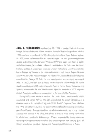 JOHN D. NEGROPONTE was born July 21, 1939 in London, England. A career
     Foreign Service officer since 1960, served as Political Officer in Saigon from 1964 to
     1968, and was a member of the U.S. delegation to the Paris Peace Talks on Vietnam
     in 1969, where he became close to Henry Kissinger. He held government positions
     abroad and in Washington between 1960 and 1997 and again from 2001 to 2008.
     Aside from Mexico, he has been ambassador to Honduras, the Philippines, the United
     Nations, and Iraq. In Washington he served twice on the National Security Council staff,
     first as Director for Vietnam in the Nixon Administration and then as Deputy National
     Security Advisor under President Reagan. He was the first Director of National Intelligence
     under President George W. Bush. His most recent position was as deputy secretary of
     state. In 2009, President Bush awarded him the National Security Medal for his out-
     standing contributions to U.S. national security. Fluent in French, Greek, Vietnamese and
     Spanish, he received a BA from Yale University. Upon his retirement in 2009 he joined
     McLarty Associates and became vice-president of the Council of the Americas.
         During his four-year tenure in Mexico, the United States, Mexico and Canada
     negotiated and signed NAFTA. The DEA orchestrated the secret kidnapping of a
     Mexican medical doctor in Guadalajara in 1991. The U.S. Supreme Court ruled that
     the 1978 extradition treaty does not deter the United States from seizing criminal sus-
     pects from Mexico. Bush promised that his administration would not kidnap criminal
     suspects from Mexico in the future, but refused to make a more lasting commitment
     to refrain from cross-border kidnappings. Mexico responded by issuing new rules
     restricting DEA agents actions in Mexico and forbidding them from carrying guns. Bill
     Clinton was elected president. Salinas and President-elect Clinton met in Austin.


64
 