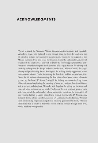 ACKNOWLEDGMENTS




I   wish to thank the Woodrow Wilson Center’s Mexico Institute, and especially
    Andrew Selee, who believed in my project since the first day and gave me
his valuable insights throughout its development. Thanks to the support of the
Mexico Institute, I was able to do the research, locate the ambassadors, and travel
to conduct the interviews. I also wish to thank the following people for their con-
tributions toward making this book come to life: Miguel Salazar, for editing and
carefully looking over the design and final production, Allison Cordell, for copy-
editing and proofreading, Diana Rodriguez, for making timely suggestions to the
introduction, Monica Gaebe, for editing the first draft, and last but not least, Eric
Olson, for his assistance in overseeing the final phase of this book. A special thanks
goes to my husband, W. Stuart Pettingell, for helping me transcribe long hours
of interviews and explaining the meaning of some very unique American idioms,
and to my son and daughter, Alexander and Angelica, for giving me the time and
peace of mind to focus on my work. Finally, my deepest gratitude goes to each
and every one of the ambassadors whose testimonies constitute the centerpiece of
this volume: Patrick J. Lucey, Julian Nava, John A. Gavin, John D. Negroponte,
James R. Jones, Jeffrey Davidow, Antonio O. Garza and Carlos Pascual. Without
their forthcoming responses and patience with my questions this book, which is
little more than a forum to hear their voices and see Mexico through their eyes,
would not have been possible.
 