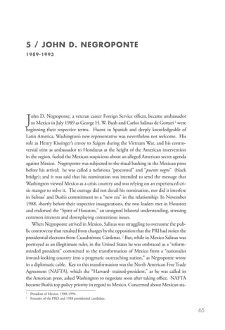 5 / JOHN D. NEGROPONTE
1989-1993




J   ohn D. Negroponte, a veteran career Foreign Service officer, became ambassador
    to Mexico in July 1989 as George H. W. Bush and Carlos Salinas de Gortari 1 were
beginning their respective terms. Fluent in Spanish and deeply knowledgeable of
Latin America, Washington’s new representative was nevertheless not welcome. His
role as Henry Kissinger’s envoy to Saigon during the Vietnam War, and his contro-
versial stint as ambassador to Honduras at the height of the American intervention
in the region, fueled the Mexican suspicions about an alleged American secret agenda
against Mexico. Negroponte was subjected to the ritual bashing in the Mexican press
before his arrival; he was called a nefarious “proconsul” and “puente negro” (black
bridge); and it was said that his nomination was intended to send the message that
Washington viewed Mexico as a crisis country and was relying on an experienced cri-
sis manger to solve it. The outrage did not derail his nomination, nor did it interfere
in Salinas’ and Bush’s commitment to a “new era” in the relationship. In November
1988, shortly before their respective inaugurations, the two leaders met in Houston
and endorsed the “Spirit of Houston,” an unsigned bilateral understanding, stressing
common interests and downplaying contentious issues.
    When Negroponte arrived in Mexico, Salinas was struggling to overcome the pub-
lic controversy that resulted from charges by the opposition that the PRI had stolen the
presidential elections from Cuauhtémoc Cárdenas. 2 But, while in Mexico Salinas was
portrayed as an illegitimate ruler, in the United States he was embraced as a “reform-
minded president” committed to the transformation of Mexico from a “nationalist
inward-looking country into a pragmatic outreaching nation,” as Negroponte wrote
in a diplomatic cable. Key to this transformation was the North American Free Trade
Agreement (NAFTA), which the “Harvard- trained-president,” as he was called in
the American press, asked Washington to negotiate soon after taking office. NAFTA
became Bush’s top policy priority in regard to Mexico. Concerned about Mexican sta-
1
    	 President of Mexico, 1988-1994.
2
    	 Founder of the PRD and 1988 presidential candidate.


                                                                                           65
 