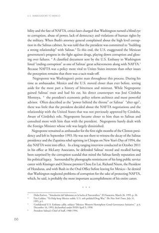 U.S. AMBASSADORS TO MEXICO




     bility and the fate of NAFTA, critics later charged that Washington turned a blind eye
     to corruption, abuse of power, lack of democracy and violations of human rights by
     the military. When Bush’s attorney general complained about the high level corrup-
     tion in the Salinas cabinet, he was told that the president was committed to “building
     a strong relationship” with Salinas.3 To this end, the U.S. exaggerated the Mexican
     government’s progress in the fight against drugs, playing down corruption and gloss-
     ing over failures. 4 A classified document sent by the U.S. Embassy to Washington
     listed “ending corruption” as one of Salinas’ great achievements along with NAFTA.5
     Because NAFTA was a policy more vital to Unites States interests than other issues
     the perception remains that there was a tacit trade-off.
          Negroponte was Washington’s point man throughout this process. During his
     time as ambassador, Mexico and the U.S. moved closer than ever before, setting
     aside for the most part a history of bitterness and mistrust. While Negroponte
     gained Salinas’ trust and had his ear, his direct counterpart was José Córdoba
     Montoya, 6 the president’s economic policy reform architect and most powerful
     advisor. Often described as the “power behind the throne” or Salinas’ “alter ego”,
     there was little that the president decided about the NAFTA negotiations and the
     relationship with the United States that was not previously approved by Córdoba.
     Aware of Córdoba’s role, Negroponte became closer to him than to Salinas and
     consulted more with him than with the president. Negroponte barely dealt with
     the Foreign Minister whose role was largely diminished.
         Negroponte remained as ambassador for the first eight months of the Clinton presi-
     dency and left in September 1993. He was not there to witness the decay of the Salinas
     presidency and the Zapatista rebel uprising in Chiapas on New Year’s Day of 1994, the
     day NAFTA went into effect. In a long ranging interview conducted in October 2011
     in his office at McLarty Associates, he defended Salinas’ record and recalled having
     been surprised by the corruption scandal that mired the Salinas family reputation and
     his political legacy. Surrounded by photographs reminiscent of his long public service
     career with Kissinger and Chinese premier Chou En Lai, Richard Nixon, the President
     of Honduras, and with Bush in the Oval Office before leaving for Mexico-- he denied
     that Washington neglected problems of corruption for the sake of protecting NAFTA,
     which, he said, is probably the most important accomplishment of his entire career.

                                                             * * *
     	
     3
            D
             olia Estévez, “Simulación del Salinismo en la lucha al Narcotráfico,” El Financiero, March 26, 1995, p. 26.
     	
     4
           im Golden, “To Help keep Mexico stable, U.S. soft-pedaled Drug War,” The New York Times, July 31,
           T
           1995, p.1.
     	
     5
           onfidential U.S. Embassy cable, subject “Mexico: Western Hemisphere Good Governance Initiative,” p.4,
            C
            December 16, 1993, declassified under FOIA April 3, 1998.
     	
     6
            President Salinas’s Chief of Staff, 1988-1994.


66
 