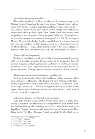 THE RELATIONSHIP THROUGH THEIR EYES




    How did your nomination come about?
    When Bush was elected president, he asked me if I wanted to stay on the
National Security Council, at the time I was Deputy National Security Advisor
under Colin Powell. 7 President-elect Bush asked me, “would you like to stay?” I
said, “We have been back four years and I’m a career Foreign Service Officer and
I would really like to go abroad again.” Then General Powell asked me what were
my preferences and I started to name a few places and he said, “Don’t give me a
list, just tell me the one place you would like to go to.” So I said, “I’d like to go to
Mexico.” He went and talked to President-elect Bush and I went to see him and
had a nice chat with him. He didn’t directly promise me or tell me he’d choose me
for Mexico. He said, “You go and talk to Jimmy Baker.”8 So I went and talked to
Baker and a few weeks later they told me, “OK, we’ll nominate you for Mexico.”

   This was before the inauguration?
   Yes, I pretty much knew when I went to Salinas’ inauguration that I was going
to be U.S. ambassador to Mexico. George Shultz 9 led the delegation, I didn’t tell
anybody, I’m pretty good at keeping secrets. And there was one Mexican newspa-
per that said at that time, “Negroponte may be the next ambassador,” but no one
paid attention to it. Nothing happened, there was no reaction. That all came later.

    Was Mexico on the top of your list of countries you’d like to go?
    Yes. I like Latin America. I’d served in Ecuador as political counselor and I’d
been ambassador to Honduras. I like dealing with Latin America and I’d been a
fisheries negotiator from 1978 to 1980 where I met many of the Mexican top of-
ficials, Jorge Casteñeda Sr., 10 who was the negotiator for Law of the Sea and his
stepson Andrés Rozental, who was director for North America. I dealt with all
them, so I knew Mexico very well.

  Did you know President-elect Bush before your nomination?
  Yeah, quite well, his younger brother William Bush, known as Bucky Bush,
was my classmate at Yale. He’s quite a bit younger than his older brother. I first
met President Bush on official business back in 1972 when he was head of the
Republican National Committee and I was the director for Vietnam at the White
House in the NSC. Henry Kissinger 11 asked me to brief President Bush on the

 7
   	   National Security Advisor, 1987-1989. 	
 8
  	    Secretary of State, 1989-1992.
 9
  	    Secretary of State, 1982-1989.
10
   	   Foreign Minister, 1979-1982.
11
   	   National Security Advisor, 1969-1975.


                                                                                              67
 