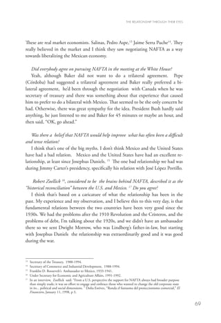 THE RELATIONSHIP THROUGH THEIR EYES




These are real market economists. Salinas, Pedro Aspe,13 Jaime Serra Puche14. They
really believed in the market and I think they saw negotiating NAFTA as a way
towards liberalizing the Mexican economy.

   Did everybody agree on pursuing NAFTA in the meeting at the White House?
   Yeah, although Baker did not want to do a trilateral agreement. Pepe
(Córdoba) had suggested a trilateral agreement and Baker really preferred a bi-
lateral agreement, he’d been through the negotiation with Canada when he was
secretary of treasury and there was something about that experience that caused
him to prefer to do a bilateral with Mexico. That seemed to be the only concern he
had. Otherwise, there was great sympathy for the idea. President Bush hardly said
anything, he just listened to me and Baker for 45 minutes or maybe an hour, and
then said, “OK, go ahead.”

    Was there a belief that NAFTA would help improve what has often been a difficult
and tense relation?
    I think that’s one of the big myths. I don’t think Mexico and the United States
have had a bad relation. Mexico and the United States have had an excellent re-
lationship, at least since Josephus Daniels. 15 The one bad relationship we had was
during Jimmy Carter’s presidency, specifically his relation with José López Portillo.

    Robert Zoellick 16, considered to be the brains behind NAFTA, described it as the
“historical reconciliation” between the U.S. and Mexico. 17 Do you agree?
   I think that’s based on a caricature of what the relationship has been in the
past. My experience and my observation, and I believe this to this very day, is that
fundamental relations between the two countries have been very good since the
1930s. We had the problems after the 1910 Revolution and the Cristeros, and the
problems of debt, I’m talking about the 1920s, and we didn’t have an ambassador
there so we sent Dwight Morrow, who was Lindberg’s father-in-law, but starting
with Josephus Daniels the relationship was extraordinarily good and it was good
during the war.


13
   	 Secretary of the Treasury, 1988-1994.
14
   	 Secretary of Commerce and Industrial Development, 1988-1994.
15
   	 Franklin D. Roosevelt’s Ambassador to Mexico, 1933-1941.
16
   	 Under Secretary for Economic and Agriculture Affairs, 1991-1992.
17
   	 an interview, Zoellick said: “From a U.S. perspective the support for NAFTA always had broader purpose
     In
     than simply trade; it was an effort to engage and embrace those who wanted to change the old corporate state
     in its... political and social dimensions. ” Dolia Estévez, “Ronda el fantasma del proteccionismo comercial,” El
     Financiero, January 11, 1998, p 3.


                                                                                                                        69
 