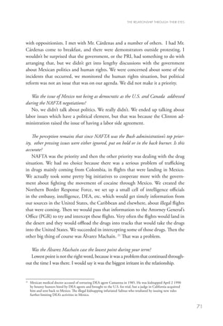 THE RELATIONSHIP THROUGH THEIR EYES




with oppositionists. I met with Mr. Cárdenas and a number of others. I had Mr.
Cárdenas come to breakfast, and there were demonstrators outside protesting. I
wouldn’t be surprised that the government, or the PRI, had something to do with
arranging that, but we didn’t get into lengthy discussions with the government
about Mexican politics and human rights. We were concerned about some of the
incidents that occurred, we monitored the human rights situation, but political
reform was not an issue that was on our agenda. We did not make it a priority.

   Was the issue of Mexico not being as democratic as the U.S. and Canada addressed
during the NAFTA negotiations?
   No, we didn’t talk about politics. We really didn’t. We ended up talking about
labor issues which have a political element, but that was because the Clinton ad-
ministration raised the issue of having a labor side agreement.

    The perception remains that since NAFTA was the Bush administration’s top prior-
ity, other pressing issues were either ignored, put on hold or in the back burner. Is this
accurate?
    NAFTA was the priority and then the other priority was dealing with the drug
situation. We had no choice because there was a serious problem of trafficking
in drugs mainly coming from Colombia, in flights that were landing in Mexico.
We actually took some pretty big initiatives to cooperate more with the govern-
ment about fighting the movement of cocaine through Mexico. We created the
Northern Border Response Force, we set up a small cell of intelligence officials
in the embassy, intelligence, DEA, etc. which would get timely information from
our sources in the United States, the Caribbean and elsewhere, about illegal flights
that were coming. Then we would pass that information to the Attorney General’s
Office (PGR) to try and intercept these flights. Very often the flights would land in
the desert and they would offload the drugs into trucks that would take the drugs
into the United States. We succeeded in intercepting some of those drugs. Then the
other big thing of course was Álvarez Machaín. 21 That was a problem.

   Was the Álvarez Machaín case the lowest point during your term?
   Lowest point is not the right word, because it was a problem that continued through-
out the time I was there. I would say it was the biggest irritant in the relationship.


21
  	
   Mexican medical doctor accused of torturing DEA agent Camarena in 1985. He was kidnapped April 2 1990
   by bounty hunters hired by DEA agents and brought to the U.S. for trial, but a judge in California acquitted
   him and sent back to Mexico. The illegal kidnapping infuriated Salinas who retaliated by issuing new rules
   further limiting DEA’s activities in Mexico.


                                                                                                                  71
 