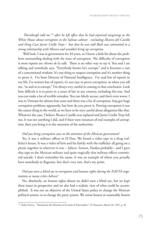 THE RELATIONSHIP THROUGH THEIR EYES




    Thornburgh told me 26 after he left office that he had expressed misgivings to the
White House about corruption in the Salinas cabinet –including Álvarez del Castillo
and Drug Czar Javier Coello Trejo-- but that he was told Bush was committed to a
strong relationship with Mexico and wouldn’t bring up corruption.
    Well look, I was in government for 44 years, so I know a little bit about the prob-
lems surrounding dealing with the issue of corruption. The difficulty of corruption
is most reports are chismes de la calle. There is no other way to say it. You and I are
talking and somebody says, “Everybody knows he’s corrupt,” and it becomes a sort
of a conventional wisdom. It’s one thing to suspect corruption and it’s another thing
to prove it. I’ve been Director of National Intelligence, I’ve read lots of reports in
my life, I’ve written lots of reports, it’s not easy to prove corruption, so when you tell
me, “so and so is corrupt,” I’m always very careful in coming to that conclusion. Look
how difficult it is to prove in a court of law in any country, including this one. And
you can make a lot of terrible mistakes. You can falsely accuse, and that’s even worse. I
was in Vietnam for almost four years and there was a lot of corruption. Iraq got huge
corruption problems apparently, but how do you prove it. Proving corruption is not
the easiest thing in the world, so we have to be very careful about allegations like that.
Whatever the case, I believe Álvarez Castillo was replaced and Javier Coello Trejo left
too. It was not anything I did, and if there were instances of real examples of corrup-
tion, then you bring it to the attention of the authorities.

   Did you bring corruption cases to the attention of the Mexican government?
   Yes, it was a military officer in El Paso. We found a video tape in a drug traf-
ficker’s house. It was a video of him and his family with the trafficker all going on a
picnic together in wherever it was -- Jalisco, Sonora, Sinaloa probably-- and I gave
that tape to the Mexican military and quite tragically that military officer commit-
ted suicide. I don’t remember his name. It was an example of where you actually
have somebody in flagrante, but that’s very rare, that’s my point.

    Did you turn a blind eye to corruption and human rights during the NAFTA nego-
tiations as many critics believe?
    No, absolutely, on human rights abuses we didn’t turn a blind eye, but we kept
these issues in perspective and we also had a realistic view of what could be accom-
plished. It was not an objective of the United States policy to change the Mexican
political system, or to change the party system. We wrote honest or reasonably honest

26
  	
   Dolia Estévez, “Simulación del Salinismo en la lucha al Narcotráfico,” El Financiero, March 26, 1995, p. 26.



                                                                                                                  73
 