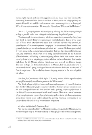 U.S. AMBASSADORS TO MEXICO




     human rights reports and met with oppositionists and made clear that we stand for
     democracy, but the internal political situation in Mexico was not a high priority and
     also the United States and Mexico have some rather unique experiences in that regard.
     We’re all very sensitive to that. We remember Henry Lane Wilson and Joel Poinsett. 27

         Was it U.S. policy to preserve the status quo by allowing the PRI to stay in power for
     as long as possible rather than taking the risk of opening the political system?
         That’s not really in our vocabulary. Mexicans may think it, some other Americans
     may think it, I don’t think we’ve consciously worried about it. For us it was an ar-
     ticle of faith, it was a fundamental belief that Mexicans are very, very sensitive, it’s
     probably one of the most important things you can understand about Mexico, and
     certainly in that period, about interventionism. Very simple. We knew, particularly
     if you’re going to be an American ambassador, that you have to avoid the impres-
     sion, any impression whatsoever, about being an interventionist. To me that’s sort
     of fundamental, and clearly if you start giving advice about how to run your in-
     ternal political system it’s going to awaken all these old apprehensions that Mexico
     had about the US-Mexico relation. I think you have to work on different things.
     You have to hope for democratic elections in Mexico, but we Americans have to
     understand that it’s going to happen because of Mexican decisions, not because of
     American pressure. I did not believe in exerting any pressure in the internal politi-
     cal sphere.

        Are there fixed parameters which define U.S. policy toward Mexico regardless of the
     party affiliation of the president in power in the White House?
        Yes, this is a huge neighbor, it’s the only developing country if you will, in those
     days third world country, right on our own border. There are unique circumstances,
     we have a unique history and even then we had a growing Hispanic population in
     the United States the majority of which was Mexican. There was a lot of awareness
     of the complexity and extent of the relationship and we know it’s about economics,
     about trans-border issues and it’s about the growing Hispanic community in the
     United States which has only become more important.

       It’s about stability in the Southern flank?
       Yes, but the issue of stability in Mexico is wanting prosperity for Mexico and the
     most intelligent way to promote stability is through good economic development.


      	
     27
       Poinsett and Wilson are known to be the most hated ambassadors of all. Poinsett was the American first envoy
       to Mexico and Wilson served during the 1910 Revolution.



74
 