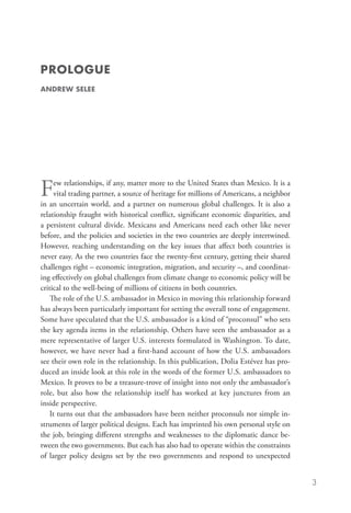PROLOGUE
andrew selee




F     ew relationships, if any, matter more to the United States than Mexico. It is a
      vital trading partner, a source of heritage for millions of Americans, a neighbor
in an uncertain world, and a partner on numerous global challenges. It is also a
relationship fraught with historical conflict, significant economic disparities, and
a persistent cultural divide. Mexicans and Americans need each other like never
before, and the policies and societies in the two countries are deeply intertwined.
However, reaching understanding on the key issues that affect both countries is
never easy. As the two countries face the twenty-first century, getting their shared
challenges right – economic integration, migration, and security –, and coordinat-
ing effectively on global challenges from climate change to economic policy will be
critical to the well-being of millions of citizens in both countries.
    The role of the U.S. ambassador in Mexico in moving this relationship forward
has always been particularly important for setting the overall tone of engagement.
Some have speculated that the U.S. ambassador is a kind of “proconsul” who sets
the key agenda items in the relationship. Others have seen the ambassador as a
mere representative of larger U.S. interests formulated in Washington. To date,
however, we have never had a first-hand account of how the U.S. ambassadors
see their own role in the relationship. In this publication, Dolia Estévez has pro-
duced an inside look at this role in the words of the former U.S. ambassadors to
Mexico. It proves to be a treasure-trove of insight into not only the ambassador’s
role, but also how the relationship itself has worked at key junctures from an
inside perspective.
    It turns out that the ambassadors have been neither proconsuls nor simple in-
struments of larger political designs. Each has imprinted his own personal style on
the job, bringing different strengths and weaknesses to the diplomatic dance be-
tween the two governments. But each has also had to operate within the constraints
of larger policy designs set by the two governments and respond to unexpected


                                                                                          3
 