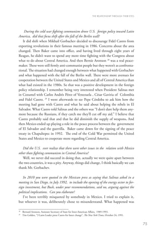 THE RELATIONSHIP THROUGH THEIR EYES




    During the cold war fighting communism drove U.S. foreign policy toward Latin
America, did that focus shift after the fall of the Berlin wall?
   It did shift when Mikhail Gorbachev decided to discourage Fidel Castro from
exporting revolutions in their famous meeting in 1986. Concerns about the area
changed. Then Baker came into office, and having lived through eight years of
Reagan, he didn’t want to spend any more time fighting with the Congress about
what to do about Central America. And then Bernie Aronson 28 was a real peace-
maker. These were still firmly anti-communist people but they weren’t as confronta-
tional. The situation had changed enough between what happened with Gorbachev
and what happened with the fall of the Berlin wall. There were more avenues for
cooperation between the United States and Mexico and all of Central America than
what had existed in the 1980s. So that was a positive development in the foreign
policy relationship. I remember being very interested when President Salinas met
in Cozumel with Carlos Andrés Pérez of Venezuela , César Gaviria of Colombia
and Fidel Castro. 29 I went afterwards to see Pepe Córdoba to ask him how the
meeting had gone with Castro and what he said about helping the rebels in El
Salvador. What Castro told Salinas and the others was “I don’t dare help them any-
more because the Russians, if they catch me they’ll cut off my aid.” I believe that
Castro probably said that and that he did diminish the supply of weapons. And
then Mexico ended up playing a role in the peace process between the government
of El Salvador and the guerrilla. Baker came down for the signing of the peace
treaty in Chapultepec in 1992. The end of the Cold War permitted the United
States and Mexico to cooperate more regarding Central America.

   Did the U.S. ever realize that there were other issues in the relation with Mexico
other than fighting communism in Central America?
   Well, we never did succeed in doing that, actually we were quite apart between
the two countries, it was a pity. Anyway, things did change, I think basically we can
thank Mr. Gorbachev.

   In 2010 you were quoted in the Mexican press as saying that Salinas asked in a
meeting in San Diego, in July 1992, to include the opening of the energy sector to for-
eign investment, but Bush, under your recommendations, said no, arguing against the
political implications. Can you elaborate?
   I’ve been terribly misquoted by somebody in Mexico. I tried to explain it,
but whoever it was, deliberately chose to misunderstand. What happened was

28
  	 Bernard Aronson, Assistant Secretary of State for Inter-American Affairs, 1989-1993.
29
  	 Tim Golden, “3 Latin Leader press Castro for faster change”, The New York Times, October 24, 1991.


                                                                                                             75
 