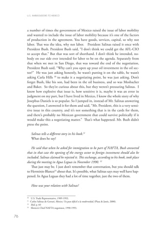 U.S. AMBASSADORS TO MEXICO




     a number of times the government of Mexico raised the issue of labor mobility
     and wanted to include the issue of labor mobility because it’s one of the factors
     of production in the agreement. You have goods, services, capital, so why not
     labor. That was the idea, why not labor. President Salinas raised it once with
     President Bush. President Bush said, “I don’t think we could get the AFL-CIO
     to accept that.” But that was sort of shorthand. I don’t think he intended, no-
     body on our side ever intended for labor to be on the agenda. Separately from
     that when we met in San Diego, that was toward the end of the negotiation,
     President Bush said, “Why can’t you open up your oil investment in the oil sec-
     tor?” He was just asking honestly, he wasn’t putting it on the table, he wasn’t
     asking Carla Hills 30 to make it a negotiating point, he was just asking. Don’t
     forget Bush, like his son, had been in the oil business, and so was Mosbacher
     and Baker. So they’re curious about this, but they weren’t pressuring Salinas. I
     know how explosive that issue is, how sensitive it is, maybe it was an error in
     judgment on my part, but I have lived in Mexico, I know the whole story of why
     Josephus Daniels is so popular. So I jumped in, instead of Mr. Salinas answering
     the question, I answered it for them and said, “Mr. President, this is a very sensi-
     tive issue in this country, and it’s not something that is in the cards for them,
     and there’s probably no Mexican government that could survive politically if it
     would make this a negotiating matter.” That’s what happened. Mr. Bush didn’t
     press the point.

          Salinas tells a different story in his book.31
          What does he say?

        He said that when he asked for immigration to be part of NAFTA, Bush answered
     that in that case the opening of the energy sector to foreign investment should also be
     included. Salinas claimed he rejected it. This exchange, according to his book, took place
     during the meeting in Agua Leguas in November 1990. 32
        That just may be. I just don’t remember that conversation, but you should talk
     to Herminio Blanco33 about that. It’s possible, what Salinas says may well have hap-
     pened. In Agua Leguas they had a lot of time together, just the two of them.

          How was your relation with Salinas?


     30
       	 U.S. Trade Representative, 1989-1993.
     31
       	 Carlos Salinas de Gortari, Mexico, Un paso dificil a la modernidad, (Plaza  Janés, 2000).
     32	
         Ibid. p. 83
     33
       	 Mexico’s Chief NAFTA negotiator, 1990-1993.


76
 