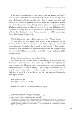 THE RELATIONSHIP THROUGH THEIR EYES




   It was good, it was professional, it was correct, it was not personal, our families
were not close. I didn’t do recreational things with him, but Salinas and I got along
very well. I would see him fairly regularly, but I chose to conduct most of my busi-
ness with Los Pinos through José Córdoba but Salinas was very generous with his
time for me. He gave me access, although I had to get used to Mexican timetables.
I had to be willing to meet with him at 9 or 10 o’clock at night if I had something
important I had to get done. But I didn’t overdo it. The Foreign Ministry would’ve
preferred that I didn’t deal with Los Pinos as much but you couldn’t necessarily get
things done through the Cancillería.

   Was Córdoba in charge of the bilateral relation not Foreign Minister Solana?
   Yes, but Solana did have deputies who worked on the relationship, he had
Gonzalez Galvez 34 who was very active. A lot of the drug issues we dealt with
through Gonzalez Fernandez 35, he was good, he and Pastorino 36. They handled a
lot of issues, such as border issues. But on the strategic level, the strategy for deal-
ing with the United States was handled by Córdoba working with Salinas and his
economic team.

   Did you have as much access as you needed to Salinas?
   Yeah, but it was not unlimited access. It wasn’t like we were seeing each other
every day, or every week even. But I would say I saw him with regularity, but
then of course when delegations came -- mayors, governors, big businessmen, big
American investors, all kinds of people-- I had that opportunity to see him. I’d
very often grab a minute at the end of the meeting to raise some issue. I felt that I
had plenty of access. To me it was also very key that I had such a good relationship
with Pepe (Córdoba).

      Did Salinas trust you?
      Yeah, I have no reason to doubt.

      Did he ever tell you he was concerned about his legacy?37



34
   	 Sergio González Galvez, deputy Secretary of Foreign Affairs.
35	
     José Antonio González Fernández, PGR attaché in Washington, D.C.
36
   	 Robert Pastorino, Deputy Chief of Mission under Negroponte.
37
   	  confidential U.S. Embassy cable to Washington signed by Negroponte, with the subject: “The criteria for
     A
     choosing the next President of Mexico” reported that “Salinas has demonstrated great sensitivity to his own
     image and place in history. He told the Ambassador (Negroponte) on one occasion that he wished to be remem-
     bered as the greatest president that Mexico ever had,” p. 6-7, declassified by the Department of State under
     FOIA on April 3, 1998.


                                                                                                                    77
 