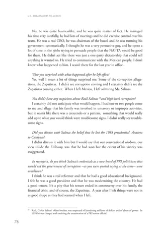 U.S. AMBASSADORS TO MEXICO




        No, he was quite businesslike, and he was quite matter of fact. He managed
     his time very carefully, he had lots of meetings and he did exercise control over his
     team. He was a real CEO, he was chairman of the board and he was running his
     government systematically. I thought he was a very persuasive guy, and he spent a
     lot of time in the ejidos trying to persuade people that the NAFTA would be good
     for them. He didn’t act like there was just a one-party dictatorship that could sell
     anything it wanted to. He tried to communicate with the Mexican people. I don’t
     know what happened to him. I wasn’t there for the last year in office.

        Were you surprised with what happened after he left office?
        Yes, well I mean a lot of things surprised me. Some of the corruption allega-
     tions, the Zapatistas. I didn’t see corruption coming and I certainly didn’t see the
     Zapatistas coming either. When I left Mexico, I left admiring Mr. Salinas.

        You didn’t have any suspicions about Raúl Salinas 38and high-level corruption?
        I certainly did not anticipate what would happen. I had one or two people come
     to me and allege that his family was involved in unsavory or improper activities,
     but it wasn’t like there was a crescendo or a pattern, something that would really
     add up to what you would think were troublesome signs. I didn’t really see trouble-
     some signs.

        Did you discuss with Salinas the belief that he lost the 1988 presidential elections
     to Cárdenas?
        I didn’t discuss it with him but I would say that our conventional wisdom, our
     view inside the Embassy, was that he had won but the extent of his victory was
     exaggerated.

        In retrospect, do you think Salinas’s credentials as a new breed of PRI politicians that
     would rid the government of corruption --as you were quoted saying at the time-- were
     overblown?
        I think he was a real reformer and that he had a good educational background.
     I felt he was a good president and that he was modernizing the country. He had
     a good tenure. It’s a pity that his tenure ended in controversy over his family, the
     financial crisis, and of course, the Zapatistas. A year after I left things were not in
     as good shape as they had seemed when I left.



      	  aúl, Carlos Salinas’ oldest brother, was suspected of laundering millions of dollars and of abuse of power. In
     38
        R
        1995 he was charged with ordering the assassination of a PRI senior official.


78
 