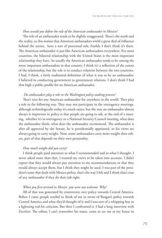THE RELATIONSHIP THROUGH THEIR EYES




   How would you define the role of the American ambassador in Mexico?
   The role of an ambassador tends to be slightly exaggerated. There’s the myth and
the reality, so this notion that American ambassadors wield a great deal of influence
behind the scenes, have a sort of proconsul role, frankly I don’t think it’s there.
The American ambassador is just like American ambassadors everywhere. For most
countries, the bilateral relationship with the United States is the most important
relationship they have. So usually the American ambassador tends to be among the
more important ambassadors in that country. I think it’s a reflection of the extent
of the relationship, but the role is to conduct relations between the two countries.
I had, I think, a fairly traditional definition of what it was to be an ambassador.
I believed in conducting government to government relations. I don’t think I had
that high a public profile for an American ambassador.

    Do ambassadors play a role in the Washington policy-making process?
   That’s true for any American ambassador for anywhere in the world. They play
a role in the following way. They may not participate in the interagency meetings,
although technologically today it’s much easier, but the way an ambassador almost
always is important in policy is that people are going to ask, at the end of a meet-
ing, whether it’s in interagency or a National Security Council meeting, what does
the ambassador think, what does the ambassador recommend. The ambassador is
after all approved by the Senate, he is presidentially appointed, so his views are
always going to carry weight. Now, some ambassadors carry more weight than oth-
ers, part of that depends on their own personality.

   How much weight did you carry?
   I think people paid attention to what I recommended and to what I thought. I
never asked more than that. I wanted my views to be taken into account. I didn’t
expect that they would always pay attention to my recommendations or that they
would always accept them, but I think they might be used. I was part of the presi-
dent’s team that dealt with Mexico policy, that’s the way I felt and I think that’s true
of any ambassador if they do their job right.

    When you first arrived in Mexico you were not welcome. Why?
    All of that was generated by controversy over policy towards Central America.
Before I came people tended to think of me in terms of Reagan’s policy towards
Central America and what they’d thought of it and I was sort of a whipping boy or
a lightning rod for criticism. But then I confronted it. I had a long interview with
Excelsior. The editor, I can’t remember his name, came to see me at my house in


                                                                                              79
 