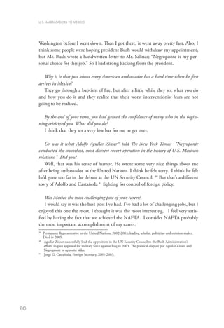 U.S. AMBASSADORS TO MEXICO




     Washington before I went down. Then I got there, it went away pretty fast. Also, I
     think some people were hoping president Bush would withdraw my appointment,
     but Mr. Bush wrote a handwritten letter to Mr. Salinas; “Negroponte is my per-
     sonal choice for this job.” So I had strong backing from the president.

        Why is it that just about every American ambassador has a hard time when he first
     arrives in Mexico?
        They go through a baptism of fire, but after a little while they see what you do
     and how you do it and they realize that their worst interventionist fears are not
     going to be realized.

        By the end of your term, you had gained the confidence of many who in the begin-
     ning criticized you. What did you do?
        I think that they set a very low bar for me to get over.

         Or was it what Adolfo Aguilar Zinser39 told The New York Times: “Negroponte
     conducted the smoothest, most discreet covert operation in the history of U.S.-Mexican
     relations.” Did you?
         Well, that was his sense of humor. He wrote some very nice things about me
     after being ambassador to the United Nations. I think he felt sorry. I think he felt
     he’d gone too far in the debate at the UN Security Council. 40 But that’s a different
     story of Adolfo and Castañeda 41 fighting for control of foreign policy.

        Was Mexico the most challenging post of your career?
        I would say it was the best post I’ve had. I’ve had a lot of challenging jobs, but I
     enjoyed this one the most. I thought it was the most interesting. I feel very satis-
     fied by having the fact that we achieved the NAFTA. I consider NAFTA probably
     the most important accomplishment of my career.
     39
       	Permanent Representative to the United Nations, 2002-2003; leading scholar, politician and opinion maker.
         Died in 2005.
     40
       	  guilar Zinser successfully lead the opposition in the UN Security Council to the Bush Administration’s
          A
          efforts to gain approval for military force against Iraq in 2003. The political dispute put Aguilar Zinser and
          Negroponte in opposite sides.
     41
       	 Jorge G. Castañeda, Foreign Secretary, 2001-2003.




80
 