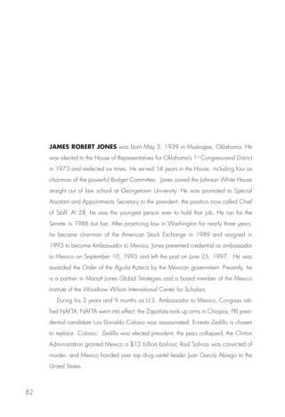 JAMES ROBERT JONES was born May 5, 1939 in Muskogee, Oklahoma. He
     was elected to the House of Representatives for Oklahoma’s 1st Congressional District
     in 1973 and reelected six times. He served 14 years in the House, including four as
     chairman of the powerful Budget Committee. Jones joined the Johnson White House
     straight out of law school at Georgetown University. He was promoted to Special
     Assistant and Appointments Secretary to the president, the position now called Chief
     of Staff. At 28, he was the youngest person ever to hold that job. He ran for the
     Senate in 1986 but lost. After practicing law in Washington for nearly three years,
     he became chairman of the American Stock Exchange in 1989 and resigned in
     1993 to become Ambassador to Mexico. Jones presented credential as ambassador
     to Mexico on September 10, 1993 and left the post on June 25, 1997. He was
     awarded the Order of the Aguila Azteca by the Mexican government. Presently, he
     is a partner in Manatt Jones Global Strategies and a board member of the Mexico
     Institute of the Woodrow Wilson International Center for Scholars.
        During his 3 years and 9 months as U.S. Ambassador to Mexico, Congress rati-
     fied NAFTA; NAFTA went into effect; the Zapatista took up arms in Chiapas; PRI presi-
     dential candidate Luis Donaldo Colosio was assassinated; Ernesto Zedillo is chosen
     to replace Colosio; Zedillo was elected president; the peso collapsed; the Clinton
     Administration granted Mexico a $12 billion bail-out; Raúl Salinas was convicted of
     murder; and Mexico handed over top drug cartel leader Juan García Abrego to the
     United States.



82
 