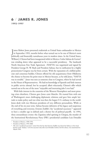6 / JAMES R. JONES
1993-1997




J  ames Robert Jones presented credentials as United States ambassador to Mexico
   in September 1993, months before what turned out to be one of Mexico’s most
politically and financially tumultuous years in modern times. In the United States,
William J. Clinton had been inaugurated while in Mexico, Carlos Salinas de Gortari1
was winding down what appeared to be a successful presidency. The landmark
North American Free Trade Agreement (NAFTA) was negotiated and signed by
President George H. W. Bush and President Salinas, but its ratification by a highly
protectionist Congress was far from certain. With the reputation of a skilled politi-
cian and consensus builder, Clinton offered his old acquaintance from Oklahoma
the chance to become his point man in Mexico because, as he told Jones, “NAFTA
was in trouble.” Jones was seen as someone close to Congress, where he had served
in the House of Representatives. He had no knowledge of Spanish and little interest
in public service abroad, but he accepted, albeit reluctantly, Clinton’s offer which
turned out to be one of the most “enjoyable and interesting jobs I ever had.”
    With little interest in the countries of the Western Hemisphere and more press-
ing crises elsewhere, Clinton gave Jones carte blanche. He trusted him with one
of Washington’s most challenging diplomatic relations and gave him ample lati-
tude to make policy and run what was then the largest U.S. embassy in the world.
Jones dealt with two Mexican presidents of very different personalities. While at
the end of his six-year term, Salinas became defensive of his legacy and suspicious
of everything and everyone, Ernesto Zedillo2, his “accidental successor,3 appeared
to have a smaller ego to defend and a shorter list of political payoffs. In 1994,
three extraordinary events--the Zapatista rebel uprising in Chiapas, the murder of
the Institutional Revolutionary Party (PRI ) presidential candidate Luis Donaldo
1
 	 President of Mexico, 1988-1994.
2
 	 President of Mexico, 1994-2000.
3	
   Th
    e term “accidental successor” comes from the fact that Ernesto Zedillo was chosen by Salinas, in the ritual
   known as the “dedazo,” to be his successor only after Luis Donaldo Colosio, his first choice, was assassinated in
   March 1994.


                                                                                                                       83
 