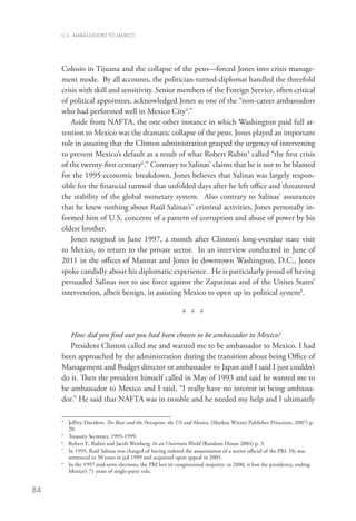 U.S. AMBASSADORS TO MEXICO




     Colosio in Tijuana and the collapse of the peso—forced Jones into crisis manage-
     ment mode. By all accounts, the politician-turned-diplomat handled the threefold
     crisis with skill and sensitivity. Senior members of the Foreign Service, often critical
     of political appointees, acknowledged Jones as one of the “non-career ambassadors
     who had performed well in Mexico City4.”
        Aside from NAFTA, the one other instance in which Washington paid full at-
     tention to Mexico was the dramatic collapse of the peso. Jones played an important
     role in assuring that the Clinton administration grasped the urgency of intervening
     to prevent Mexico’s default as a result of what Robert Rubin5 called “the first crisis
     of the twenty-first century6.” Contrary to Salinas’ claims that he is not to be blamed
     for the 1995 economic breakdown, Jones believes that Salinas was largely respon-
     sible for the financial turmoil that unfolded days after he left office and threatened
     the stability of the global monetary system. Also contrary to Salinas’ assurances
     that he knew nothing about Raúl Salinas’s7 criminal activities, Jones personally in-
     formed him of U.S. concerns of a pattern of corruption and abuse of power by his
     oldest brother.
        Jones resigned in June 1997, a month after Clinton’s long-overdue state visit
     to Mexico, to return to the private sector. In an interview conducted in June of
     2011 in the offices of Mannat and Jones in downtown Washington, D.C., Jones
     spoke candidly about his diplomatic experience. He is particularly proud of having
     persuaded Salinas not to use force against the Zapatistas and of the Unites States’
     intervention, albeit benign, in assisting Mexico to open up its political system8.

                                                           * * *

        How did you find out you had been chosen to be ambassador to Mexico?
        President Clinton called me and wanted me to be ambassador to Mexico. I had
     been approached by the administration during the transition about being Office of
     Management and Budget director or ambassador to Japan and I said I just couldn’t
     do it. Then the president himself called in May of 1993 and said he wanted me to
     be ambassador to Mexico and I said, “I really have no interest in being ambassa-
     dor.” He said that NAFTA was in trouble and he needed my help and I ultimately

     4	
        Jeffrey Davidow, The Bear and the Porcupine, the US and Mexico, (Markus Wiener Publisher Princeton, 2007) p.
         20.
     5
      	 Treasury Secretary, 1995-1999.
     6
        Robert E. Rubin and Jacob Weisberg, In an Uncertain World (Random House 2004) p. 3.
     7
      	 1995, Raúl Salinas was charged of having ordered the assassination of a senior official of the PRI. He was
        In
        sentenced to 50 years in jail 1999 and acquitted upon appeal in 2005.
     8
      	 the 1997 mid-term elections, the PRI lost its congressional majority; in 2000, it lost the presidency, ending
        In
        Mexico’s 71 years of single-party rule.


84
 