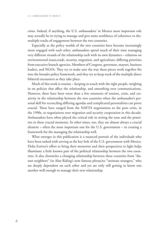 U.S. AMBASSADORS TO MEXICO




    crises. Indeed, if anything, the U.S. ambassadors’ in Mexico most important role
    may actually be in trying to manage and give some semblance of coherence to the-
    multiple tracks of engagement between the two countries.
        Especially as the policy worlds of the two countries have become increasingly
    more engaged with each other, ambassadors spend much of their time managing
    very different strands of the relationship each with its own dynamics – relations on
    environmental issues,trade, security, migration, and agriculture; differing priorities
    from executive branch agencies, Members of Congress, governors, mayors, business
    leaders, and NGOs. They try to make sure the way these pieces work together fits
    into the broader policy framework, and they try to keep track of the multiple direct
    bilateral encounters as they take place.
        Much of this work is routine – keeping in touch with the right people, weighing
    in on policies that affect the relationship, and smoothing over communications.
    However, there have been more than a few moments of tension, crisis, and cre-
    ativity in the relationship between the two countries when the ambassador’s per-
    sonal skill for reconciling differing agendas and complicated personalities can prove
    crucial. These have ranged from the NAFTA negotiations to the peso crisis, in
    the 1990s, to negotiations over migration and security cooperation in this decade.
    Ambassadors have often played the critical role in setting the tone and the priori-
    ties in these crucial moments. In other times, too, they are almost always a crucial
    element – often the most important one for the U.S. government – in creating a
    framework for the managing the relationship well.
        What emerges in this publication is a nuanced portrait of the individuals who
    have been tasked with serving as the key link of the U.S. government with Mexico.
    Dolia Estévez’s effort to bring their memories and their perspectives to light helps
    illuminate a little known part of the political relationship between the two coun-
    tries. It also chronicles a changing relationship between these countries from “dis-
    tant neighbors” (in Alan Riding’s now famous phrase)to “intimate strangers,” who
    are deeply dependent on each other and yet are only still getting to know one
    another well enough to manage their new relationship.




4
 