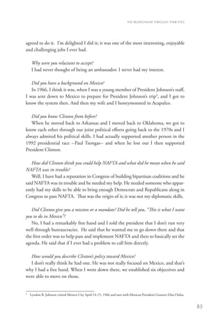 THE RELATIONSHIP THROUGH THEIR EYES




agreed to do it. I’m delighted I did it; it was one of the most interesting, enjoyable
and challenging jobs I ever had.

       Why were you reluctant to accept?
       I had never thought of being an ambassador. I never had my interest.

   Did you have a background on Mexico?
   In 1966, I think it was, when I was a young member of President Johnson’s staff,
I was sent down to Mexico to prepare for President Johnson’s trip9, and I got to
know the system then. And then my wife and I honeymooned in Acapulco.

   Did you know Clinton from before?
   When he moved back to Arkansas and I moved back to Oklahoma, we got to
know each other through our joint political efforts going back to the 1970s and I
always admired his political skills. I had actually supported another person in the
1992 presidential race --Paul Tsongas-- and when he lost out I then supported
President Clinton.
   	
   How did Clinton think you could help NAFTA and what did he mean when he said
NAFTA was in trouble?
   Well, I have had a reputation in Congress of building bipartisan coalitions and he
said NAFTA was in trouble and he needed my help. He needed someone who appar-
ently had my skills to be able to bring enough Democrats and Republicans along in
Congress to pass NAFTA. That was the origin of it; it was not my diplomatic skills.

   Did Clinton give you a mission or a mandate? Did he tell you, “This is what I want
you to do in Mexico”?
   No, I had a remarkably free hand and I told the president that I don’t run very
well through bureaucracies. He said that he wanted me to go down there and that
the first order was to help pass and implement NAFTA and then to basically set the
agenda. He said that if I ever had a problem to call him directly.

  How would you describe Clinton’s policy toward Mexico?
  I don’t really think he had one. He was not really focused on Mexico, and that’s
why I had a free hand. When I went down there, we established six objectives and
were able to move on those.


9
    	Lyndon B. Johnson visited Mexico City April 14-15, 1966 and met with Mexican President Gustavo Díaz Ordaz.


                                                                                                                   85
 