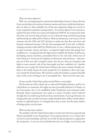 U.S. AMBASSADORS TO MEXICO




         What were those objectives?
         Well, one was deepening the commercial relationship, because I always felt that
     if you can develop real commerce between nations and create wealth that both peo-
     ples can share in, that’s probably one of the most important things you can do to
     create cooperation and peace among nations. So my first objective was commerce,
     and the first part of that was to pass and implement NAFTA. In no particular order
     after that, one was the drug situation, to try to keep the drug cartels from growing
     and becoming too influential in Mexico. Third was democracy, and we put a lot of
     resources into the 1994 and 1997 elections to make sure that they were clean and
     honestly conducted, because I felt the three-pronged tool, if you will, to help de-
     veloping countries realize full First World status, is: one, a vibrant democracy; two,
     an open economic system; and three, a transparent legal system that people have
     confidence in. I recognized that the legal system would be the hardest of all for any
     developing country anywhere, particularly those in the civil code, which most of
     Latin America is. So we put the emphasis on democracy and commerce. And com-
     ing out of that were also corruption issues: how do you clean up corruption and
     begin to move toward a rule of law that people can have confidence in? Another
     objective was to make the United States Embassy the most customer-friendly em-
     bassy in the world, because for many people the U.S. Embassy is their only expo-
     sure toward the United States. We wanted to make the Embassy customer-friendly
     and we did a series of things to try to accomplish that. Those were the main ones.
         	
         Do you consider United States policy toward Mexico a state policy?
         My first job out of law school was to work with President Johnson, and he was
     a big believer in continuity. He might not have personally believed in Vietnam, in
     our intervention, but it was established under Eisenhower and continued under
     Kennedy. Many commitments were made as a matter of policy, and he believed
     strongly that we could not go back on those commitments. As you go forward, you
     change policy but you don’t necessary totally abandon them. Policy is built admin-
     istration to administration, it is changed from time to time, but the basic outlines
     of foreign policy stay the same.

        What are those basic outlines?
        The problem with the United States policy toward Latin America in general and
     Mexico specifically is one of ignoring it, of not paying attention to it, except when
     we feel we need something--and then we act like the paternal partner as opposed to
     the real partner. It was one of not abandon but just out of sight, out of mind, and



86
 
