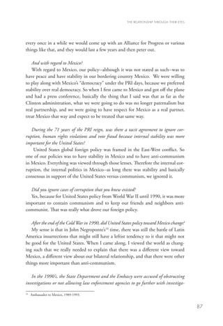 THE RELATIONSHIP THROUGH THEIR EYES




every once in a while we would come up with an Alliance for Progress or various
things like that, and they would last a few years and then peter out.

   And with regard to Mexico?
   With regard to Mexico, our policy--although it was not stated as such--was to
have peace and have stability in our bordering country Mexico. We were willing
to play along with Mexico’s “democracy” under the PRI days, because we preferred
stability over real democracy. So when I first came to Mexico and got off the plane
and had a press conference, basically the thing that I said was that as far as the
Clinton administration, what we were going to do was no longer paternalism but
real partnership, and we were going to have respect for Mexico as a real partner,
treat Mexico that way and expect to be treated that same way.

   During the 71 years of the PRI reign, was there a tacit agreement to ignore cor-
ruption, human rights violations and vote fraud because internal stability was more
important for the United States?
    United States global foreign policy was framed in the East-West conflict. So
one of our policies was to have stability in Mexico and to have anti-communism
in Mexico. Everything was viewed through those lenses. Therefore the internal cor-
ruption, the internal politics in Mexico--as long there was stability and basically
consensus in support of the United States versus communism, we ignored it.

  Did you ignore cases of corruption that you knew existed?
  Yes, because for United States policy from World War II until 1990, it was more
important to contain communism and to keep our friends and neighbors anti-
communist. That was really what drove our foreign policy.

   After the end of the Cold War in 1990, did United States policy toward Mexico change?
   My sense is that in John Negroponte’s10 time, there was still the battle of Latin
America insurrections that might still have a leftist tendency to it that might not
be good for the United States. When I came along, I viewed the world as chang-
ing such that we really needed to explain that there was a different view toward
Mexico, a different view about our bilateral relationship, and that there were other
things more important than anti-communism.

   In the 1990’s, the State Department and the Embassy were accused of obstructing
investigations or not allowing law enforcement agencies to go further with investiga-

10
  	 Ambassador to Mexico, 1989-1993.


                                                                                              87
 