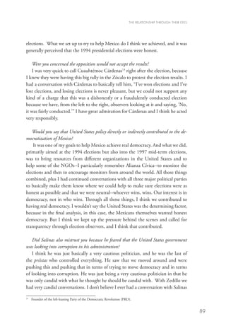 THE RELATIONSHIP THROUGH THEIR EYES




elections. What we set up to try to help Mexico do I think we achieved, and it was
generally perceived that the 1994 presidential elections were honest.

    Were you concerned the opposition would not accept the results?
    I was very quick to call Cuauhtémoc Cárdenas13 right after the election, because
I knew they were having this big rally in the Zócalo to protest the election results. I
had a conversation with Cárdenas to basically tell him, “I’ve won elections and I’ve
lost elections, and losing elections is never pleasant, but we could not support any
kind of a charge that this was a dishonestly or a fraudulently conducted election
because we have, from the left to the right, observers looking at it and saying, ‘No,
it was fairly conducted.’” I have great admiration for Cárdenas and I think he acted
very responsibly.

   Would you say that United States policy directly or indirectly contributed to the de-
mocratization of Mexico?
    It was one of my goals to help Mexico achieve real democracy. And what we did,
primarily aimed at the 1994 elections but also into the 1997 mid-term elections,
was to bring resources from different organizations in the United States and to
help some of the NGOs--I particularly remember Alianza Cívica--to monitor the
elections and then to encourage monitors from around the world. All those things
combined, plus I had continued conversations with all three major political parties
to basically make them know where we could help to make sure elections were as
honest as possible and that we were neutral--whoever wins, wins. Our interest is in
democracy, not in who wins. Through all those things, I think we contributed to
having real democracy. I wouldn’t say the United States was the determining factor,
because in the final analysis, in this case, the Mexicans themselves wanted honest
democracy. But I think we kept up the pressure behind the scenes and called for
transparency through election observers, and I think that contributed.

   Did Salinas also mistrust you because he feared that the United States government
was looking into corruption in his administration?
   I think he was just basically a very cautious politician, and he was the last of
the priistas who controlled everything. He saw that we moved around and were
pushing this and pushing that in terms of trying to move democracy and in terms
of looking into corruption. He was just being a very cautious politician in that he
was only candid with what he thought he should be candid with. With Zedillo we
had very candid conversations. I don’t believe I ever had a conversation with Salinas

13
  	 Founder of the left-leaning Party of the Democratic Revolution (PRD).


                                                                                                             89
 