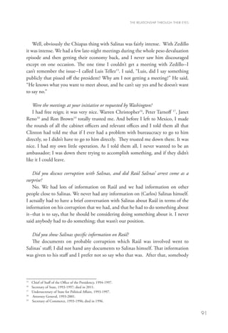 THE RELATIONSHIP THROUGH THEIR EYES




    Well, obviously the Chiapas thing with Salinas was fairly intense. With Zedillo
it was intense. We had a few late-night meetings during the whole peso devaluation
episode and then getting their economy back, and I never saw him discouraged
except on one occasion. The one time I couldn’t get a meeting with Zedillo--I
can’t remember the issue--I called Luis Tellez15. I said, “Luis, did I say something
publicly that pissed off the president? Why am I not getting a meeting?” He said,
“He knows what you want to meet about, and he can’t say yes and he doesn’t want
to say no.”

   Were the meetings at your initiative or requested by Washington?
   I had free reign; it was very nice. Warren Christopher16, Peter Tarnoff 17, Janet
Reno18 and Ron Brown19 totally trusted me. And before I left to Mexico, I made
the rounds of all the cabinet officers and relevant offices and I told them all that
Clinton had told me that if I ever had a problem with bureaucracy to go to him
directly, so I didn’t have to go to him directly. They trusted me down there. It was
nice. I had my own little operation. As I told them all, I never wanted to be an
ambassador; I was down there trying to accomplish something, and if they didn’t
like it I could leave.

    Did you discuss corruption with Salinas, and did Raúl Salinas’ arrest come as a
surprise?
    No. We had lots of information on Raúl and we had information on other
people close to Salinas. We never had any information on (Carlos) Salinas himself.
I actually had to have a brief conversation with Salinas about Raúl in terms of the
information on his corruption that we had, and that he had to do something about
it--that is to say, that he should be considering doing something about it. I never
said anybody had to do something; that wasn’t our position.

   Did you show Salinas specific information on Raúl?
   The documents on probable corruption which Raúl was involved went to
Salinas’ staff; I did not hand any documents to Salinas himself. That information
was given to his staff and I prefer not so say who that was. After that, somebody




15	
       Chief of Staff of the Office of the Presidency, 1994-1997.
16
   	   Secretary of State, 1993-1997; died in 2011.
17
   	   Undersecretary of State for Political Affairs, 1993-1997.
18
   	    Attorney General, 1993-2001.
19
   	   Secretary of Commerce, 1993-1996; died in 1996.


                                                                                                          91
 