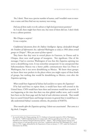 THE RELATIONSHIP THROUGH THEIR EYES




    No, I don’t. There was a precise number of names, and I wouldn’t want to men-
tion a name and then find out my memory was wrong.

    Did any of them make it to the cabinet or high-level government positions?
    As I recall, there might have been one, but most of them did not. I don’t think
it was a cabinet position.

     Was Chiapas a surprise?
     It was a surprise.

   Confidential documents from the Defense Intelligence Agency, declassified through
the Freedom of Information Act, informed Washington as early as 1993 about armed
groups in Chiapas21. Were you aware of those reports?
   They knew that they were in several places--in Guerrero, in Oaxaca and in
Chiapas, there were small groups of insurgents. Not significant. One of the
messages I had to convince Washington of was that this Zapatista uprising was
never a destabilizing event. It was somewhat unexpected. It was unexpected that
Subcomandante Marcos was a better public communicator than Los Pinos or
Washington, but it was never destabilizing to Mexico. We knew those groups;
we knew there were pockets in the places where you might expect of these kinds
of groups, but nothing that would be destabilizing to Mexico, even after the
Zapatista uprising.

    What would have happened if Salinas had used force to repress the Zapatistas?
    If he had used force to repress them, it would have been well covered in the
United States. CNN would have been there and investors would have scurried. It
was happening at the time that there was slow global conflict news, and it would
have been on the front page and the lead of each television network. That would
have so scared United States and foreign investors in general that it would have re-
ally undermined Salinas’ economic reforms, the promise of NAFTA.

   Three months after the Zapatista uprising, Colosio was assassinated. That came as a
big shock, I imagine.


21
  	 months before the Chiapas uprising, the U.S. Embassy in Guatemala reported to DIA in Washington,
   Six
   D.C that the “URNG leadership has been in contact with a Mexican guerrilla group in the area... tentatively
   identified as the Zapatista National Liberation (EZLN).” Subject: “IIR A Chiapas Senator requests more
   military presence to curb guerrilla activity in his State,” confidential cable from DIA Washington D.C., dated
   June 14, 1993, 5 pages, declassified by the Department of States on January 17, 1997, under the Freedom of
   Information Act (FOIA).


                                                                                                                    93
 