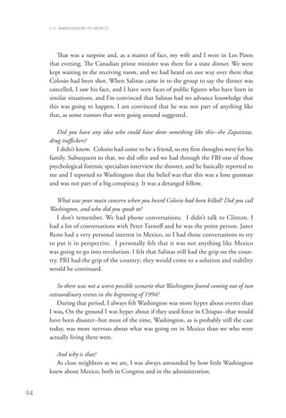 U.S. AMBASSADORS TO MEXICO




        That was a surprise and, as a matter of fact, my wife and I were in Los Pinos
     that evening. The Canadian prime minister was there for a state dinner. We were
     kept waiting in the receiving room, and we had heard on our way over there that
     Colosio had been shot. When Salinas came in to the group to say the dinner was
     cancelled, I saw his face, and I have seen faces of public figures who have been in
     similar situations, and I’m convinced that Salinas had no advance knowledge that
     this was going to happen. I am convinced that he was not part of anything like
     that, as some rumors that were going around suggested.

        Did you have any idea who could have done something like this--the Zapatistas,
     drug traffickers?
        I didn’t know. Colosio had come to be a friend, so my first thoughts were for his
     family. Subsequent to that, we did offer and we had through the FBI one of those
     psychological forensic specialists interview the shooter, and he basically reported to
     me and I reported to Washington that the belief was that this was a lone gunman
     and was not part of a big conspiracy. It was a deranged fellow.
        	
        What was your main concern when you heard Colosio had been killed? Did you call
     Washington, and who did you speak to?
        I don’t remember. We had phone conversations. I didn’t talk to Clinton. I
     had a lot of conversations with Peter Tarnoff and he was the point person. Janet
     Reno had a very personal interest in Mexico, so I had those conversations to try
     to put it in perspective. I personally felt that it was not anything like Mexico
     was going to go into revolution. I felt that Salinas still had the grip on the coun-
     try. PRI had the grip of the country; they would come to a solution and stability
     would be continued.

        So there was not a worst possible scenario that Washington feared coming out of two
     extraordinary events in the beginning of 1994?
        During that period, I always felt Washington was more hyper about events than
     I was. On the ground I was hyper about if they used force in Chiapas--that would
     have been disaster--but most of the time, Washington, as is probably still the case
     today, was more nervous about what was going on in Mexico than we who were
     actually living there were.

       And why is that?
       As close neighbors as we are, I was always astounded by how little Washington
     knew about Mexico, both in Congress and in the administration.


94
 