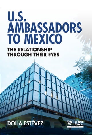 U.S.




                                                                                                              U.S.
                                                                                                                                       AMBASSADORS



                                                                                                              AMBASSA D
                                                                                                                                       TO MEXICO


                                                                                                              ORS TO ME
                                                                                                              XICO :
                                                                                                                                       THE RELATIONSHIP




                                                                                                              TH E RE
                                                                                                                                       THROUGH THEIR EYES




                                                                                                              LATIONSHIP
Dolia Estévez has lucidly and brilliantly compiled a revealing insight into U.S.-Mexico ties cover-
ing a period of gradual redefinition of the prickly relationship. This oral history of American envoys




                                                                                                              THRO U GH TH E IR EYES
illustrates how Mexico stood apart from the rest of Latin America in a most critical time-frame as seen by
Washington’s “men in Mexico.” The significance of these interviews is that they portray U.S. Ambassadors
as true “pro-consuls” who invariably managed the bilateral relationship... surprisingly Mexico has not yet
learned that to be a true and mature equal partner of the U.S., Mexico’s “man” in Washington should lead
the bilateral agenda just as every important and powerful country does.
		                     Ambassador Cris Arcos, former Senior U.S. career diplomat

U.S. Ambassadors to Mexico, The Relationship Through Their Eyes is as exciting as a
political thriller to anyone interested in U.S.-Mexican relations and Mexican political development since
the 1970s. Readers owe Dolia Estévez, who has used her extensive, first-hand professional knowledge
of events and personalities, a huge debt of gratitude for her perceptive and insightful questions and an-
swers which shed much new light on one of the most influential actors in a critically significant bilateral
relationship and on the general role of ambassadors in U.S. foreign policy.
		                     Roderic Ai Camp, author of Mexican Political Biographies, 1939-2009

Dolia Estévez’s book offers a revealing behind-the-scenes look at U.S. policy toward Mexico,
with former American ambassadors speaking with surprising candor about their exchanges with Mexican
leaders and their own government. These in-depth interviews provide new details about the crises and suc-
cesses in the relationship -- NAFTA, the drug wars, the 1994 peso crisis -- and reveal how each country
tries to influence the other. The book will be of immense value both to historians and to those trying to
                                                                                                              D




understand how U.S. policy toward Mexico is made.
		                     Mary Beth Sheridan, The Washington Post, editor
                                                                                                              OLIA E
                                                                                                              STÉV EZ




                                                                                                                                       DOLIA ESTÉVEZ
 