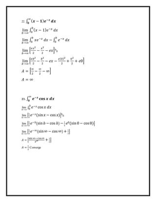 22. ∫ ( 𝒙 − 𝟏) 𝒆−𝒙∞
𝟎
𝒅𝒙
lim
𝑏→∞
∫ ( 𝑥 − 1) 𝑒−𝑥𝑏
0
𝑑𝑥
lim
𝑏→∞
∫ 𝑥𝑒−𝑥𝑏
0
𝑑𝑥 − ∫ 𝑒−𝑥𝑏
0
𝑑𝑥
lim
𝑏→∞
[
𝑒𝑥2
2
−
𝑥2
2
− 𝑒𝑥]b
0
lim
𝑏→∞
[
𝑒𝑏2
2
−
𝑏2
2
− 𝑒𝑥 −
𝑒(0)2
2
+
02
2
+ 𝑒0]
𝐴 = [
∞
2
−
∞
2
− ∞]
𝐴 = ∞
23. ∫ 𝒆−𝒙∞
𝟎
𝐜𝐨𝐬 𝒙 𝒅𝒙
lim
𝑏→∞
∫ 𝑒−𝑥𝑏
0 cos 𝑥 𝑑𝑥
lim
𝑏→∞
[
1
2
𝑒−𝑥(sin 𝑥 − cos 𝑥)]b
0
lim
𝑏→∞
[
1
2
𝑒−𝑏(sin 𝑏 − cos 𝑏) − 1
2
𝑒0(sin 0 − cos0)]
lim
𝑏→∞
[
1
2
𝑒−∞(sin∞ − cos∞) + 1
2
]
𝐴 = [
sin ∞−cos∞
𝑒∞ + 1
2
]
𝐴 =
1
2
Converge
 