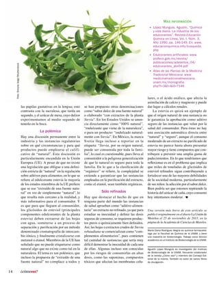 ¿cómoves?14
se han propuesto otras denominaciones
como “sabor dulce de una fuente natural”
o elaborado “con extractos de la planta
Stevia”. En los Estados Unidos se anun-
cia directamente como “100% natural”,
“endulzante que viene de la naturaleza”,
o para un producto: “endulzado natural-
mente con Stevia”. En México, la marca
Svetia llega incluso a reportar en la
etiqueta: “Stevia, por su origen natural,
puede ser consumida por toda la fami-
lia”, lo cual es cuestionable, pues lleva al
consumidor a la peligrosa generalización
de que lo natural es seguro para toda la
familia. En lo que a la clasificación de
“orgánico” se refiere, la complejidad se
extiende a garantizar que las sustancias
empleadas en la purificación del extracto,
como el etanol, sean también orgánicas.
Sólo refinados
Hay que destacar el hecho de que en
ninguna parte del mundo las instancias
de salud aprueban como “aditivo alimen-
tario” un extracto no refinado, ya que para
estudiar su inocuidad y definir las dosis
seguras de consumo, se requieren produc-
tos puros o químicamente bien definidos.
Así, las hojas o extractos crudos de Stevia
rebaudiana se comercializan como “com-
plementos alimentarios”, pues contienen
tal cantidad de sustancias que sería muy
difícil demostrar la inocuidad de cada una
de ellas. Algunas incluso son conocidas
por los riesgos de consumirlas en altas
dosis, como las saponinas, compuestos
tóxicos que afectan las membranas celu-
Agustín López Munguía es investigador del Instituto
de Biotecnología de la UNAM, frecuente colaborador
de la revista ¿Cómo ves? y miembro del Consejo Edi-
torial de la misma. También es autor de varios libros
de divulgación.
María Elena Rodríguez Alegría es química farmacobió-
loga por la Facultad de Química de la UNAM, y tiene
una maestría en biotecnología. Trabaja como técnico
académico en el Instituto de Biotecnología de la UNAM.
•	 López Munguía, Agustín, “Química
y vida diaria. La industria de los
edulcorantes”, Revista Educación
Química en Línea, Vol. I, Núm. 3,
Año 1990, pp. 146-149. En: www.
educacionquimica.info/busqueda.
php
•	 Edulcorantes artificiales: www.
profeco.gob.mx/revista/
publicaciones/adelantos_04/
edulcorantes_abr04.pdf
•	 Atlas de las Plantas de la Medicina
Tradicional Mexicana: www.
medicinatradicionalmexicana.
unam.mx/monografia.
php?l=3&t=&id=7146
Más información
Una versión más breve de este artículo se
publicó originalmente en el diario La Unión de
Morelos el 25 de noviembre de 2013, en la
página de la Academia de Ciencias de Morelos.
lares, o el ácido oxálico, que afecta la
asimilación de calcio y magnesio y puede
dar lugar a cálculos renales.
La estevia es quizá un ejemplo de
que el origen natural de una sustancia no
le garantiza la aprobación como aditivo
seguro de las instancias que velan por la
salud del consumidor. Para éstas no hay
una asociación automática directa entre
“natural” y “seguro”, aunque el consumo
moderado de un extracto no purificado de
estevia no parece hasta ahora presentar
mayor riesgo y tiene compuestos que con-
tribuyen a prevenir una amplia gama de
padecimientos. En lo que tendríamos que
reflexionar es en el problema que implica
que miles de toneladas de glicósidos de
esteviol refinados sigan contribuyendo a
fortalecer una de las mayores debilidades
de la sociedad moderna, particularmente
de sus niños: la adicción por el sabor dulce.
Bien podría ser que estemos repitiendo la
historia del azúcar de caña, cuyo consumo
hoy intentamos moderar.
Foto:SimoneVoigt/Shutterstock
las papilas gustativas en la lengua; esto
contrasta con la sucralosa, que tarda un
segundo, y el azúcar de mesa, cuyo dulzor
experimentamos al medio segundo de
tenerlo en la boca.
La polémica
Hay una discusión permanente entre la
industria y las instancias regulatorias
sobre en qué circunstancias y para qué
productos puede emplearse el califi-
cativo de “natural”. Esta discusión es
particularmente encendida en la Unión
Europea (UE). A pesar de que no existe
una legislación que obligue a una defini-
ción estricta de “natural” en la regulación
sobre aditivos para alimentos, en lo que se
refiere al edulcorante estevia la mayoría
de los estados miembros de la UE prefiere
que se use “extraído de una fuente natu-
ral” en vez de simplemente “natural”, lo
que resulta más cercano a la realidad, y
más informativo para el consumidor. Y
es que para que lleguen al consumidor,
los glicósidos de esteviol (principales
componentes edulcorantes de la planta
estevia) deben extraerse de las hojas
con agua, someterse a un proceso de
separación y purificación por un método
denominado cromatografía de intercam-
bio iónico, y finalmente cristalizarse con
metanol o etanol. Miembros de la UE han
señalado que no puede etiquetarse como
natural algo que no existe como tal en la
naturaleza. El tema es tan polémico, que
incluso la propuesta de “extraído de una
fuente natural” no complace a todos y
 