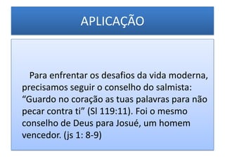 APLICAÇÃO


  Para enfrentar os desafios da vida moderna,
precisamos seguir o conselho do salmista:
“Guardo no coração as tuas palavras para não
pecar contra ti” (Sl 119:11). Foi o mesmo
conselho de Deus para Josué, um homem
vencedor. (js 1: 8-9)
 