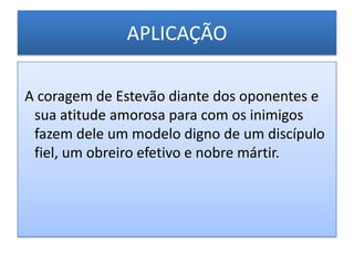 APLICAÇÃO

A coragem de Estevão diante dos oponentes e
 sua atitude amorosa para com os inimigos
 fazem dele um modelo digno de um discípulo
 fiel, um obreiro efetivo e nobre mártir.
 