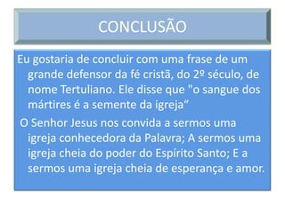 CONCLUSÃO
Eu gostaria de concluir com uma frase de um
  grande defensor da fé cristã, do 2º século, de
  nome Tertuliano. Ele disse que "o sangue dos
  mártires é a semente da igreja“
O Senhor Jesus nos convida a sermos uma
  igreja conhecedora da Palavra; A sermos uma
  igreja cheia do poder do Espírito Santo; E a
  sermos uma igreja cheia de esperança e amor.
 