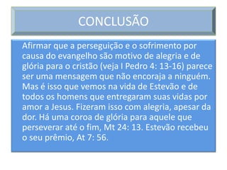 CONCLUSÃO
Afirmar que a perseguição e o sofrimento por
causa do evangelho são motivo de alegria e de
glória para o cristão (veja I Pedro 4: 13-16) parece
ser uma mensagem que não encoraja a ninguém.
Mas é isso que vemos na vida de Estevão e de
todos os homens que entregaram suas vidas por
amor a Jesus. Fizeram isso com alegria, apesar da
dor. Há uma coroa de glória para aquele que
perseverar até o fim, Mt 24: 13. Estevão recebeu
o seu prêmio, At 7: 56.
 