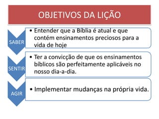 OBJETIVOS DA LIÇÃO
      • Entender que a Bíblia é atual e que
        contém ensinamentos preciosos para a
SABER
        vida de hoje
       • Ter a convicção de que os ensinamentos
         bíblicos são perfeitamente aplicáveis no
SENTIR
         nosso dia-a-dia.

       • Implementar mudanças na própria vida.
AGIR
 